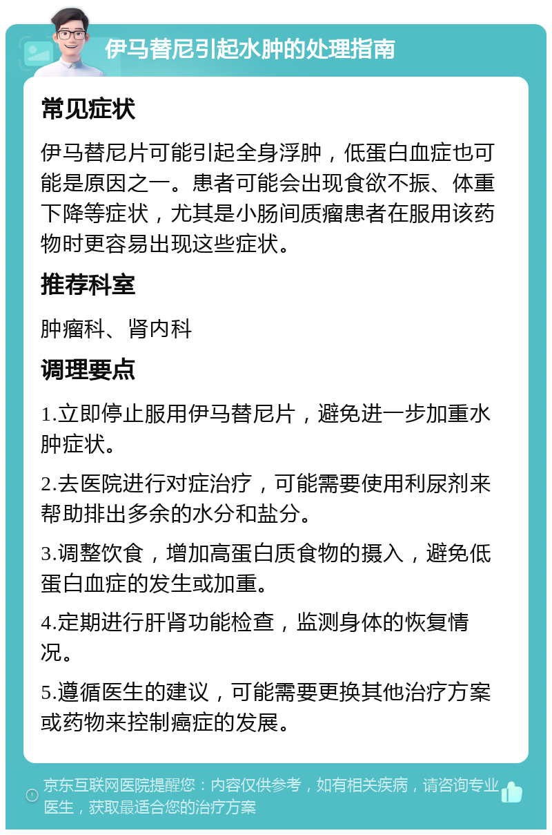 伊马替尼引起水肿的处理指南 常见症状 伊马替尼片可能引起全身浮肿，低蛋白血症也可能是原因之一。患者可能会出现食欲不振、体重下降等症状，尤其是小肠间质瘤患者在服用该药物时更容易出现这些症状。 推荐科室 肿瘤科、肾内科 调理要点 1.立即停止服用伊马替尼片，避免进一步加重水肿症状。 2.去医院进行对症治疗，可能需要使用利尿剂来帮助排出多余的水分和盐分。 3.调整饮食，增加高蛋白质食物的摄入，避免低蛋白血症的发生或加重。 4.定期进行肝肾功能检查，监测身体的恢复情况。 5.遵循医生的建议，可能需要更换其他治疗方案或药物来控制癌症的发展。