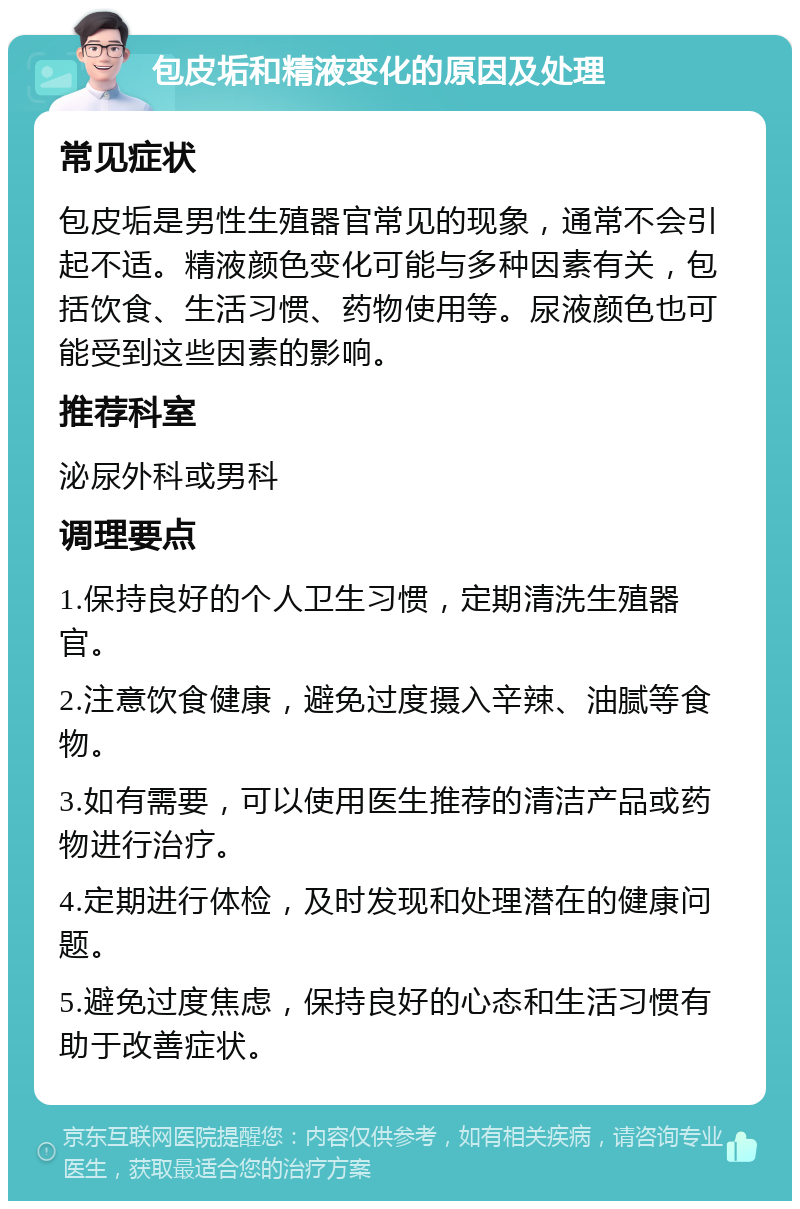 包皮垢和精液变化的原因及处理 常见症状 包皮垢是男性生殖器官常见的现象，通常不会引起不适。精液颜色变化可能与多种因素有关，包括饮食、生活习惯、药物使用等。尿液颜色也可能受到这些因素的影响。 推荐科室 泌尿外科或男科 调理要点 1.保持良好的个人卫生习惯，定期清洗生殖器官。 2.注意饮食健康，避免过度摄入辛辣、油腻等食物。 3.如有需要，可以使用医生推荐的清洁产品或药物进行治疗。 4.定期进行体检，及时发现和处理潜在的健康问题。 5.避免过度焦虑，保持良好的心态和生活习惯有助于改善症状。