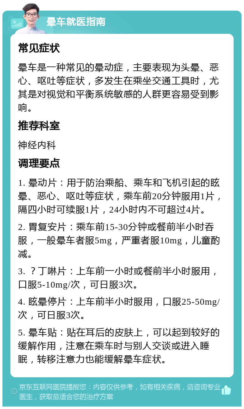 晕车就医指南 常见症状 晕车是一种常见的晕动症，主要表现为头晕、恶心、呕吐等症状，多发生在乘坐交通工具时，尤其是对视觉和平衡系统敏感的人群更容易受到影响。 推荐科室 神经内科 调理要点 1. 晕动片：用于防治乘船、乘车和飞机引起的眩晕、恶心、呕吐等症状，乘车前20分钟服用1片，隔四小时可续服1片，24小时内不可超过4片。 2. 胃复安片：乘车前15-30分钟或餐前半小时吞服，一般晕车者服5mg，严重者服10mg，儿童酌减。 3. ？丁啉片：上车前一小时或餐前半小时服用，口服5-10mg/次，可日服3次。 4. 眩晕停片：上车前半小时服用，口服25-50mg/次，可日服3次。 5. 晕车贴：贴在耳后的皮肤上，可以起到较好的缓解作用，注意在乘车时与别人交谈或进入睡眠，转移注意力也能缓解晕车症状。