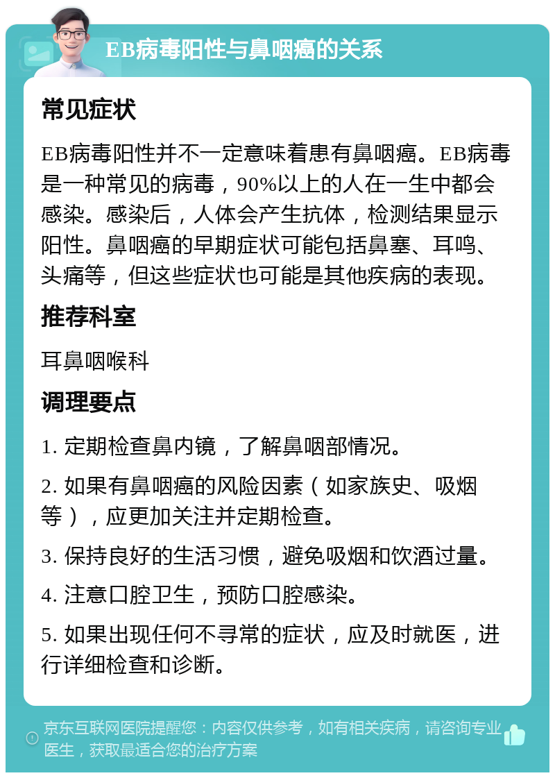 EB病毒阳性与鼻咽癌的关系 常见症状 EB病毒阳性并不一定意味着患有鼻咽癌。EB病毒是一种常见的病毒，90%以上的人在一生中都会感染。感染后，人体会产生抗体，检测结果显示阳性。鼻咽癌的早期症状可能包括鼻塞、耳鸣、头痛等，但这些症状也可能是其他疾病的表现。 推荐科室 耳鼻咽喉科 调理要点 1. 定期检查鼻内镜，了解鼻咽部情况。 2. 如果有鼻咽癌的风险因素（如家族史、吸烟等），应更加关注并定期检查。 3. 保持良好的生活习惯，避免吸烟和饮酒过量。 4. 注意口腔卫生，预防口腔感染。 5. 如果出现任何不寻常的症状，应及时就医，进行详细检查和诊断。