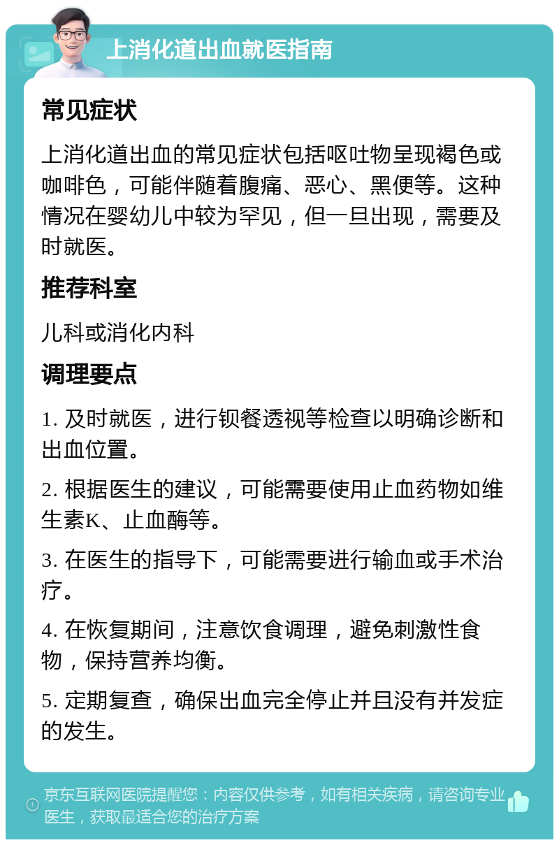 上消化道出血就医指南 常见症状 上消化道出血的常见症状包括呕吐物呈现褐色或咖啡色，可能伴随着腹痛、恶心、黑便等。这种情况在婴幼儿中较为罕见，但一旦出现，需要及时就医。 推荐科室 儿科或消化内科 调理要点 1. 及时就医，进行钡餐透视等检查以明确诊断和出血位置。 2. 根据医生的建议，可能需要使用止血药物如维生素K、止血酶等。 3. 在医生的指导下，可能需要进行输血或手术治疗。 4. 在恢复期间，注意饮食调理，避免刺激性食物，保持营养均衡。 5. 定期复查，确保出血完全停止并且没有并发症的发生。