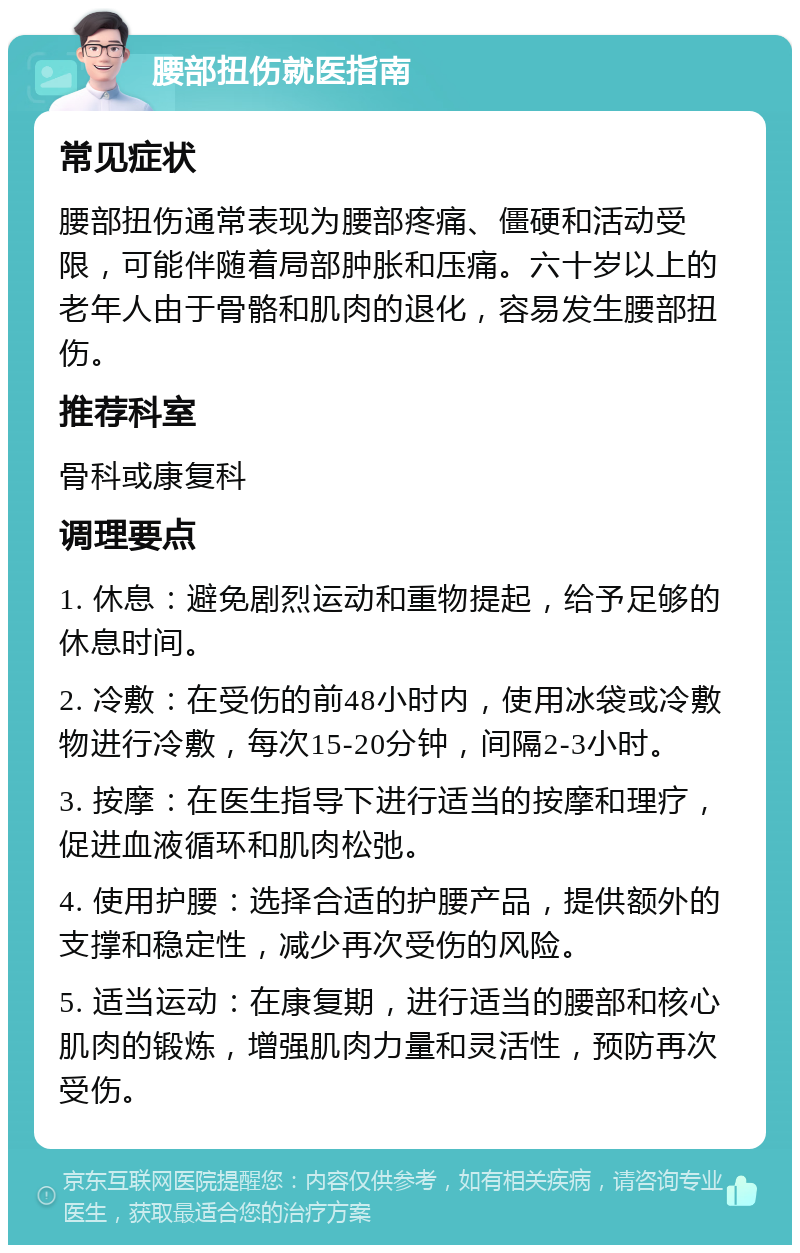 腰部扭伤就医指南 常见症状 腰部扭伤通常表现为腰部疼痛、僵硬和活动受限，可能伴随着局部肿胀和压痛。六十岁以上的老年人由于骨骼和肌肉的退化，容易发生腰部扭伤。 推荐科室 骨科或康复科 调理要点 1. 休息：避免剧烈运动和重物提起，给予足够的休息时间。 2. 冷敷：在受伤的前48小时内，使用冰袋或冷敷物进行冷敷，每次15-20分钟，间隔2-3小时。 3. 按摩：在医生指导下进行适当的按摩和理疗，促进血液循环和肌肉松弛。 4. 使用护腰：选择合适的护腰产品，提供额外的支撑和稳定性，减少再次受伤的风险。 5. 适当运动：在康复期，进行适当的腰部和核心肌肉的锻炼，增强肌肉力量和灵活性，预防再次受伤。