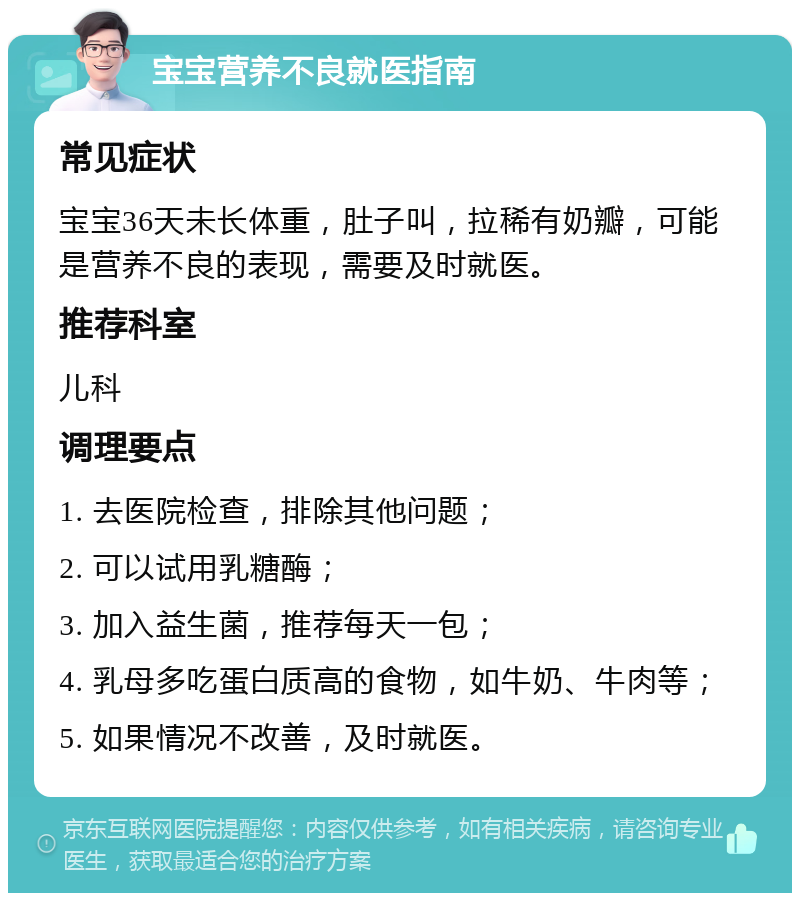 宝宝营养不良就医指南 常见症状 宝宝36天未长体重，肚子叫，拉稀有奶瓣，可能是营养不良的表现，需要及时就医。 推荐科室 儿科 调理要点 1. 去医院检查，排除其他问题； 2. 可以试用乳糖酶； 3. 加入益生菌，推荐每天一包； 4. 乳母多吃蛋白质高的食物，如牛奶、牛肉等； 5. 如果情况不改善，及时就医。