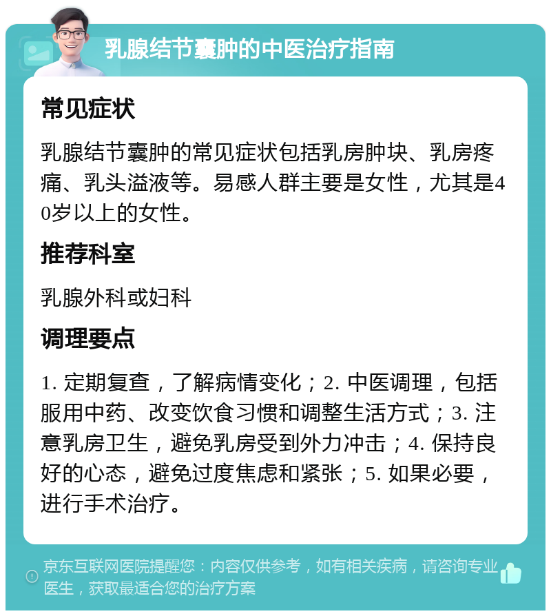 乳腺结节囊肿的中医治疗指南 常见症状 乳腺结节囊肿的常见症状包括乳房肿块、乳房疼痛、乳头溢液等。易感人群主要是女性，尤其是40岁以上的女性。 推荐科室 乳腺外科或妇科 调理要点 1. 定期复查，了解病情变化；2. 中医调理，包括服用中药、改变饮食习惯和调整生活方式；3. 注意乳房卫生，避免乳房受到外力冲击；4. 保持良好的心态，避免过度焦虑和紧张；5. 如果必要，进行手术治疗。