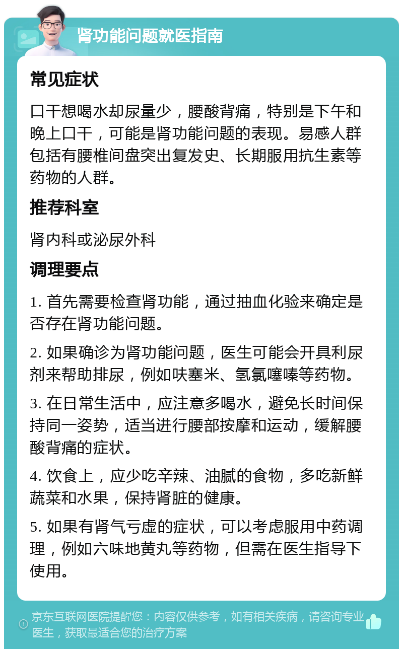 肾功能问题就医指南 常见症状 口干想喝水却尿量少，腰酸背痛，特别是下午和晚上口干，可能是肾功能问题的表现。易感人群包括有腰椎间盘突出复发史、长期服用抗生素等药物的人群。 推荐科室 肾内科或泌尿外科 调理要点 1. 首先需要检查肾功能，通过抽血化验来确定是否存在肾功能问题。 2. 如果确诊为肾功能问题，医生可能会开具利尿剂来帮助排尿，例如呋塞米、氢氯噻嗪等药物。 3. 在日常生活中，应注意多喝水，避免长时间保持同一姿势，适当进行腰部按摩和运动，缓解腰酸背痛的症状。 4. 饮食上，应少吃辛辣、油腻的食物，多吃新鲜蔬菜和水果，保持肾脏的健康。 5. 如果有肾气亏虚的症状，可以考虑服用中药调理，例如六味地黄丸等药物，但需在医生指导下使用。