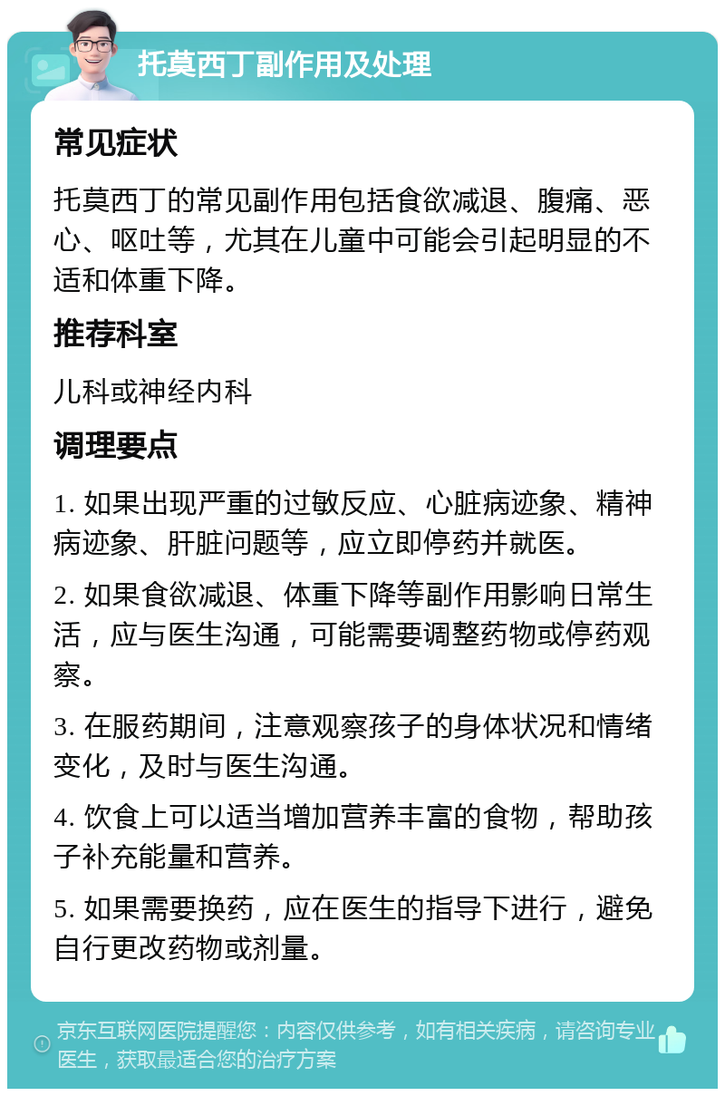 托莫西丁副作用及处理 常见症状 托莫西丁的常见副作用包括食欲减退、腹痛、恶心、呕吐等，尤其在儿童中可能会引起明显的不适和体重下降。 推荐科室 儿科或神经内科 调理要点 1. 如果出现严重的过敏反应、心脏病迹象、精神病迹象、肝脏问题等，应立即停药并就医。 2. 如果食欲减退、体重下降等副作用影响日常生活，应与医生沟通，可能需要调整药物或停药观察。 3. 在服药期间，注意观察孩子的身体状况和情绪变化，及时与医生沟通。 4. 饮食上可以适当增加营养丰富的食物，帮助孩子补充能量和营养。 5. 如果需要换药，应在医生的指导下进行，避免自行更改药物或剂量。