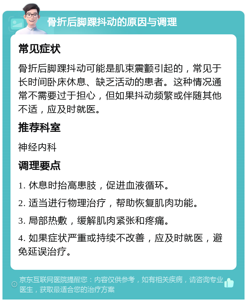 骨折后脚踝抖动的原因与调理 常见症状 骨折后脚踝抖动可能是肌束震颤引起的，常见于长时间卧床休息、缺乏活动的患者。这种情况通常不需要过于担心，但如果抖动频繁或伴随其他不适，应及时就医。 推荐科室 神经内科 调理要点 1. 休息时抬高患肢，促进血液循环。 2. 适当进行物理治疗，帮助恢复肌肉功能。 3. 局部热敷，缓解肌肉紧张和疼痛。 4. 如果症状严重或持续不改善，应及时就医，避免延误治疗。