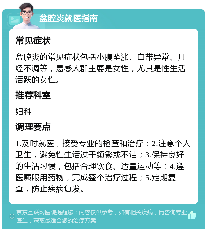 盆腔炎就医指南 常见症状 盆腔炎的常见症状包括小腹坠涨、白带异常、月经不调等，易感人群主要是女性，尤其是性生活活跃的女性。 推荐科室 妇科 调理要点 1.及时就医，接受专业的检查和治疗；2.注意个人卫生，避免性生活过于频繁或不洁；3.保持良好的生活习惯，包括合理饮食、适量运动等；4.遵医嘱服用药物，完成整个治疗过程；5.定期复查，防止疾病复发。