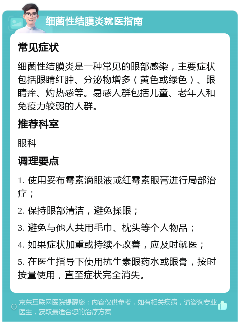 细菌性结膜炎就医指南 常见症状 细菌性结膜炎是一种常见的眼部感染，主要症状包括眼睛红肿、分泌物增多（黄色或绿色）、眼睛痒、灼热感等。易感人群包括儿童、老年人和免疫力较弱的人群。 推荐科室 眼科 调理要点 1. 使用妥布霉素滴眼液或红霉素眼膏进行局部治疗； 2. 保持眼部清洁，避免揉眼； 3. 避免与他人共用毛巾、枕头等个人物品； 4. 如果症状加重或持续不改善，应及时就医； 5. 在医生指导下使用抗生素眼药水或眼膏，按时按量使用，直至症状完全消失。