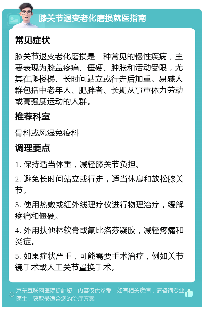 膝关节退变老化磨损就医指南 常见症状 膝关节退变老化磨损是一种常见的慢性疾病，主要表现为膝盖疼痛、僵硬、肿胀和活动受限，尤其在爬楼梯、长时间站立或行走后加重。易感人群包括中老年人、肥胖者、长期从事重体力劳动或高强度运动的人群。 推荐科室 骨科或风湿免疫科 调理要点 1. 保持适当体重，减轻膝关节负担。 2. 避免长时间站立或行走，适当休息和放松膝关节。 3. 使用热敷或红外线理疗仪进行物理治疗，缓解疼痛和僵硬。 4. 外用扶他林软膏或氟比洛芬凝胶，减轻疼痛和炎症。 5. 如果症状严重，可能需要手术治疗，例如关节镜手术或人工关节置换手术。