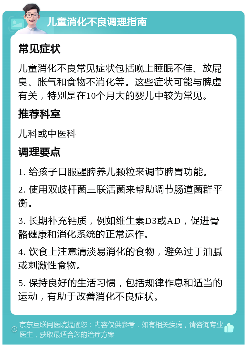 儿童消化不良调理指南 常见症状 儿童消化不良常见症状包括晚上睡眠不佳、放屁臭、胀气和食物不消化等。这些症状可能与脾虚有关，特别是在10个月大的婴儿中较为常见。 推荐科室 儿科或中医科 调理要点 1. 给孩子口服醒脾养儿颗粒来调节脾胃功能。 2. 使用双歧杆菌三联活菌来帮助调节肠道菌群平衡。 3. 长期补充钙质，例如维生素D3或AD，促进骨骼健康和消化系统的正常运作。 4. 饮食上注意清淡易消化的食物，避免过于油腻或刺激性食物。 5. 保持良好的生活习惯，包括规律作息和适当的运动，有助于改善消化不良症状。