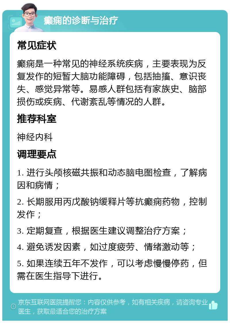 癫痫的诊断与治疗 常见症状 癫痫是一种常见的神经系统疾病，主要表现为反复发作的短暂大脑功能障碍，包括抽搐、意识丧失、感觉异常等。易感人群包括有家族史、脑部损伤或疾病、代谢紊乱等情况的人群。 推荐科室 神经内科 调理要点 1. 进行头颅核磁共振和动态脑电图检查，了解病因和病情； 2. 长期服用丙戊酸钠缓释片等抗癫痫药物，控制发作； 3. 定期复查，根据医生建议调整治疗方案； 4. 避免诱发因素，如过度疲劳、情绪激动等； 5. 如果连续五年不发作，可以考虑慢慢停药，但需在医生指导下进行。