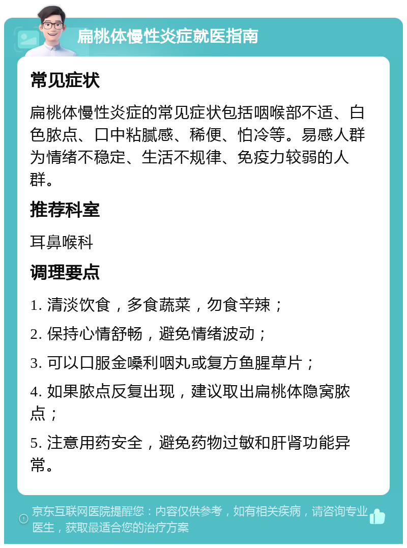 扁桃体慢性炎症就医指南 常见症状 扁桃体慢性炎症的常见症状包括咽喉部不适、白色脓点、口中粘腻感、稀便、怕冷等。易感人群为情绪不稳定、生活不规律、免疫力较弱的人群。 推荐科室 耳鼻喉科 调理要点 1. 清淡饮食，多食蔬菜，勿食辛辣； 2. 保持心情舒畅，避免情绪波动； 3. 可以口服金嗓利咽丸或复方鱼腥草片； 4. 如果脓点反复出现，建议取出扁桃体隐窝脓点； 5. 注意用药安全，避免药物过敏和肝肾功能异常。