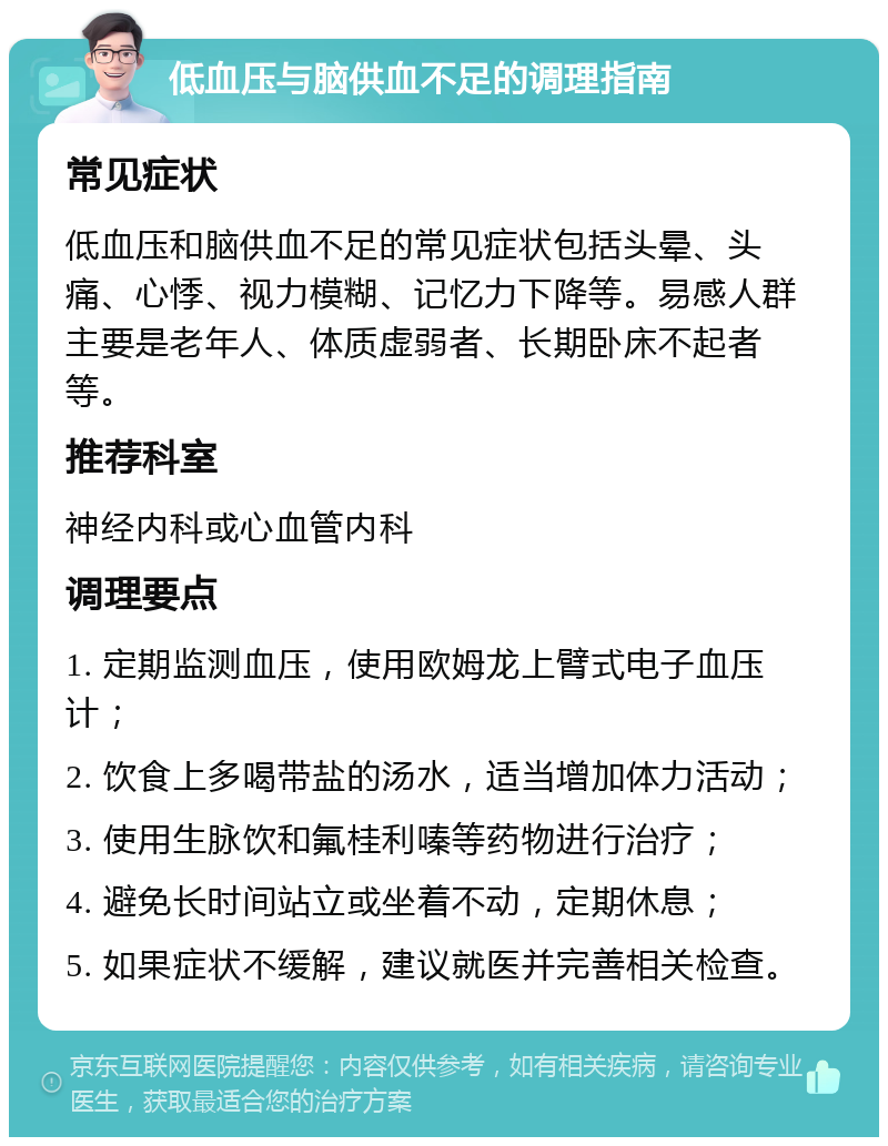 低血压与脑供血不足的调理指南 常见症状 低血压和脑供血不足的常见症状包括头晕、头痛、心悸、视力模糊、记忆力下降等。易感人群主要是老年人、体质虚弱者、长期卧床不起者等。 推荐科室 神经内科或心血管内科 调理要点 1. 定期监测血压，使用欧姆龙上臂式电子血压计； 2. 饮食上多喝带盐的汤水，适当增加体力活动； 3. 使用生脉饮和氟桂利嗪等药物进行治疗； 4. 避免长时间站立或坐着不动，定期休息； 5. 如果症状不缓解，建议就医并完善相关检查。