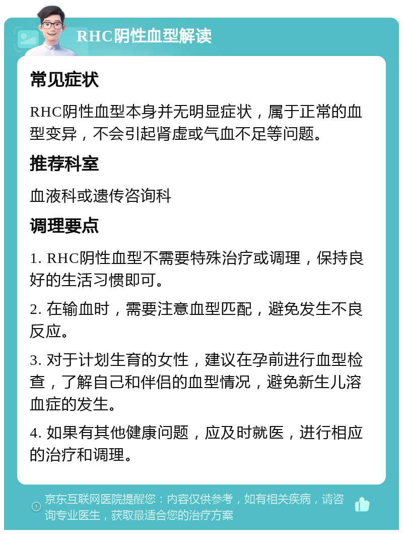 RHC阴性血型解读 常见症状 RHC阴性血型本身并无明显症状，属于正常的血型变异，不会引起肾虚或气血不足等问题。 推荐科室 血液科或遗传咨询科 调理要点 1. RHC阴性血型不需要特殊治疗或调理，保持良好的生活习惯即可。 2. 在输血时，需要注意血型匹配，避免发生不良反应。 3. 对于计划生育的女性，建议在孕前进行血型检查，了解自己和伴侣的血型情况，避免新生儿溶血症的发生。 4. 如果有其他健康问题，应及时就医，进行相应的治疗和调理。