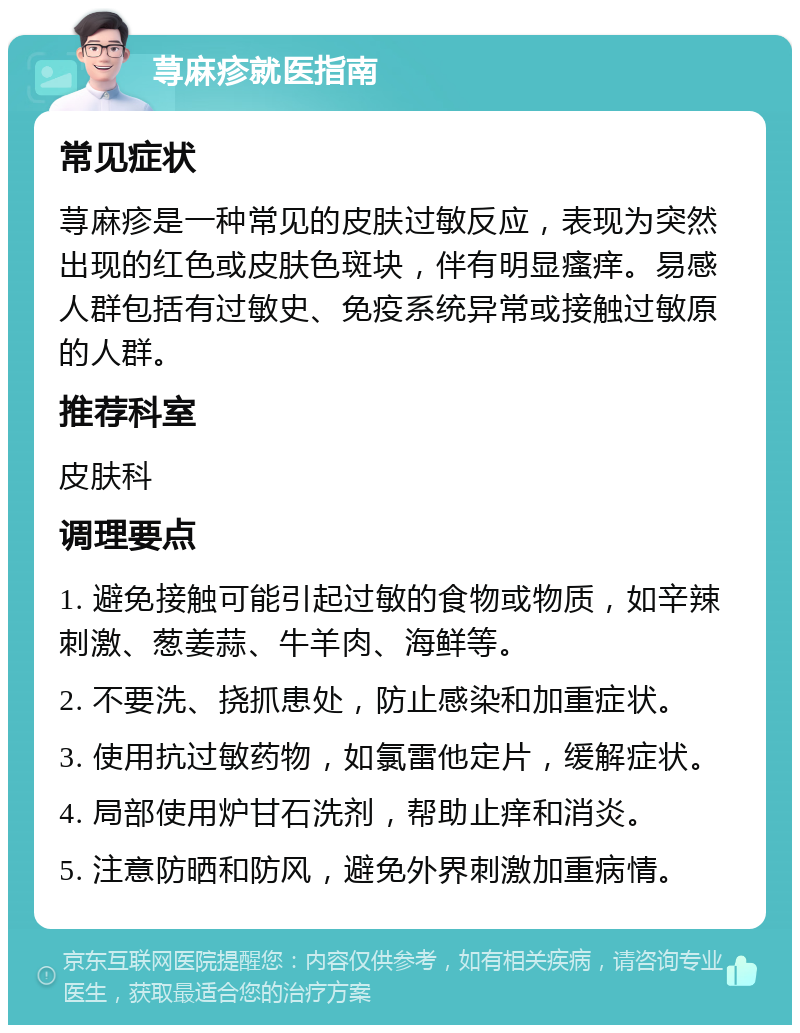 荨麻疹就医指南 常见症状 荨麻疹是一种常见的皮肤过敏反应，表现为突然出现的红色或皮肤色斑块，伴有明显瘙痒。易感人群包括有过敏史、免疫系统异常或接触过敏原的人群。 推荐科室 皮肤科 调理要点 1. 避免接触可能引起过敏的食物或物质，如辛辣刺激、葱姜蒜、牛羊肉、海鲜等。 2. 不要洗、挠抓患处，防止感染和加重症状。 3. 使用抗过敏药物，如氯雷他定片，缓解症状。 4. 局部使用炉甘石洗剂，帮助止痒和消炎。 5. 注意防晒和防风，避免外界刺激加重病情。