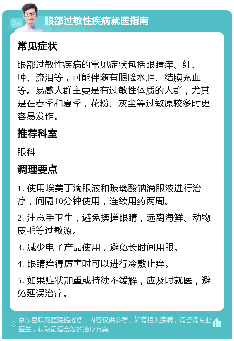 眼部过敏性疾病就医指南 常见症状 眼部过敏性疾病的常见症状包括眼睛痒、红、肿、流泪等，可能伴随有眼睑水肿、结膜充血等。易感人群主要是有过敏性体质的人群，尤其是在春季和夏季，花粉、灰尘等过敏原较多时更容易发作。 推荐科室 眼科 调理要点 1. 使用埃美丁滴眼液和玻璃酸钠滴眼液进行治疗，间隔10分钟使用，连续用药两周。 2. 注意手卫生，避免揉搓眼睛，远离海鲜、动物皮毛等过敏源。 3. 减少电子产品使用，避免长时间用眼。 4. 眼睛痒得厉害时可以进行冷敷止痒。 5. 如果症状加重或持续不缓解，应及时就医，避免延误治疗。