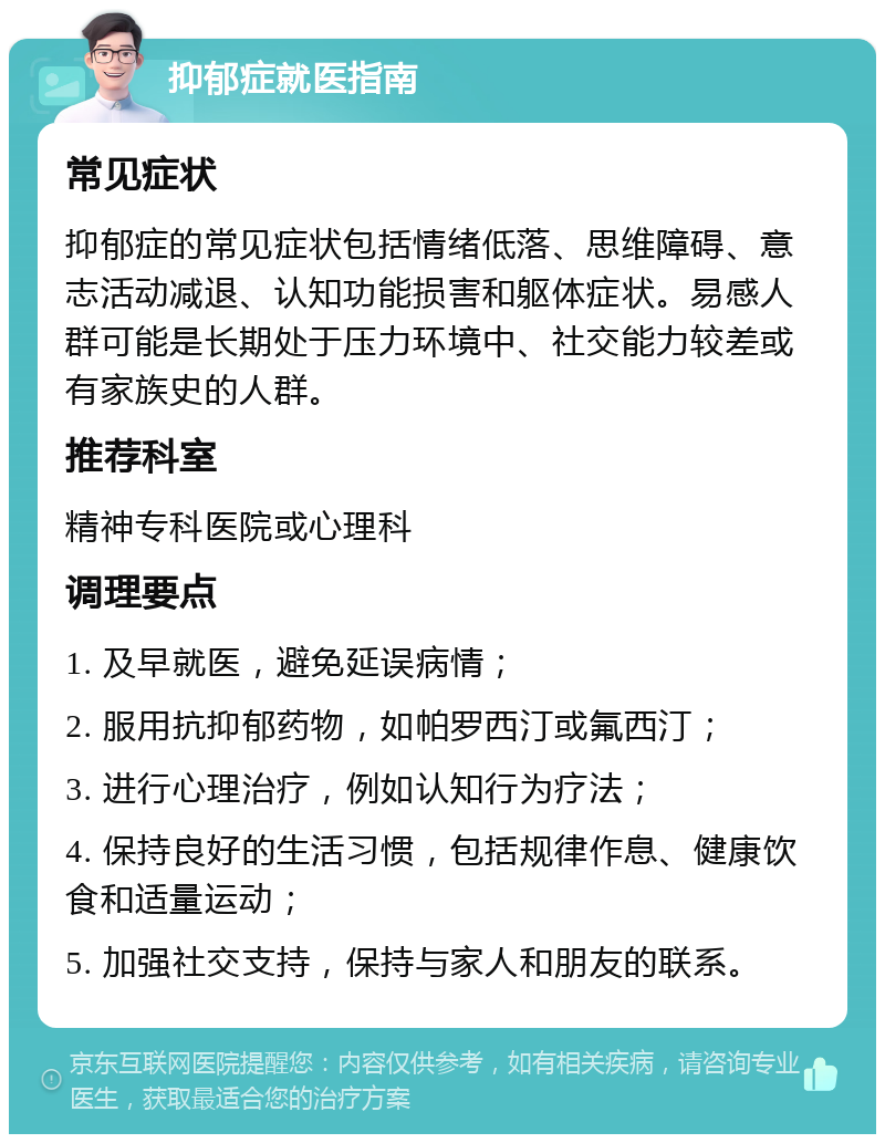 抑郁症就医指南 常见症状 抑郁症的常见症状包括情绪低落、思维障碍、意志活动减退、认知功能损害和躯体症状。易感人群可能是长期处于压力环境中、社交能力较差或有家族史的人群。 推荐科室 精神专科医院或心理科 调理要点 1. 及早就医，避免延误病情； 2. 服用抗抑郁药物，如帕罗西汀或氟西汀； 3. 进行心理治疗，例如认知行为疗法； 4. 保持良好的生活习惯，包括规律作息、健康饮食和适量运动； 5. 加强社交支持，保持与家人和朋友的联系。