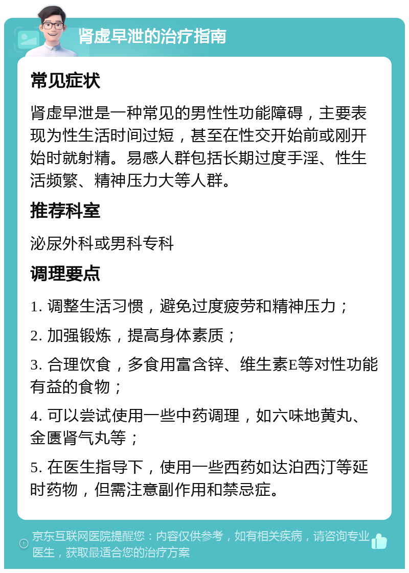 肾虚早泄的治疗指南 常见症状 肾虚早泄是一种常见的男性性功能障碍，主要表现为性生活时间过短，甚至在性交开始前或刚开始时就射精。易感人群包括长期过度手淫、性生活频繁、精神压力大等人群。 推荐科室 泌尿外科或男科专科 调理要点 1. 调整生活习惯，避免过度疲劳和精神压力； 2. 加强锻炼，提高身体素质； 3. 合理饮食，多食用富含锌、维生素E等对性功能有益的食物； 4. 可以尝试使用一些中药调理，如六味地黄丸、金匮肾气丸等； 5. 在医生指导下，使用一些西药如达泊西汀等延时药物，但需注意副作用和禁忌症。