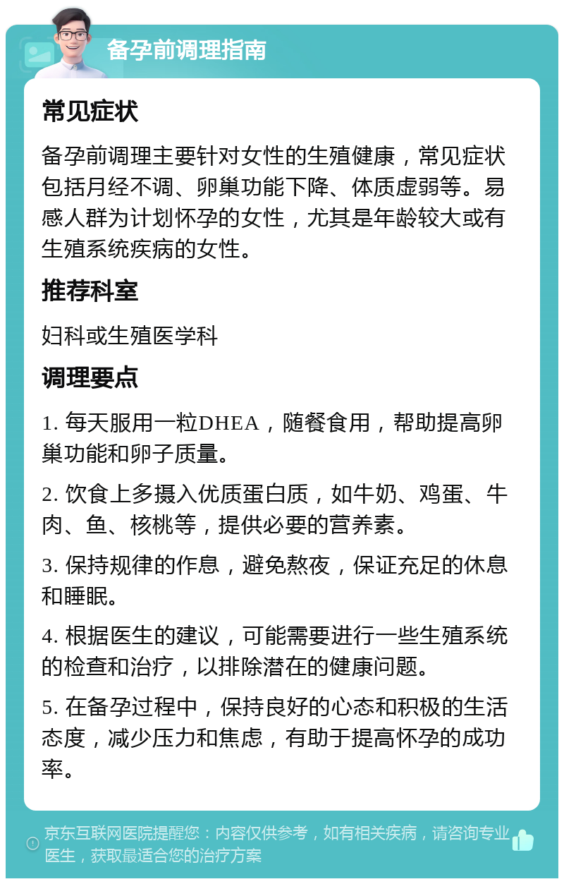 备孕前调理指南 常见症状 备孕前调理主要针对女性的生殖健康，常见症状包括月经不调、卵巢功能下降、体质虚弱等。易感人群为计划怀孕的女性，尤其是年龄较大或有生殖系统疾病的女性。 推荐科室 妇科或生殖医学科 调理要点 1. 每天服用一粒DHEA，随餐食用，帮助提高卵巢功能和卵子质量。 2. 饮食上多摄入优质蛋白质，如牛奶、鸡蛋、牛肉、鱼、核桃等，提供必要的营养素。 3. 保持规律的作息，避免熬夜，保证充足的休息和睡眠。 4. 根据医生的建议，可能需要进行一些生殖系统的检查和治疗，以排除潜在的健康问题。 5. 在备孕过程中，保持良好的心态和积极的生活态度，减少压力和焦虑，有助于提高怀孕的成功率。