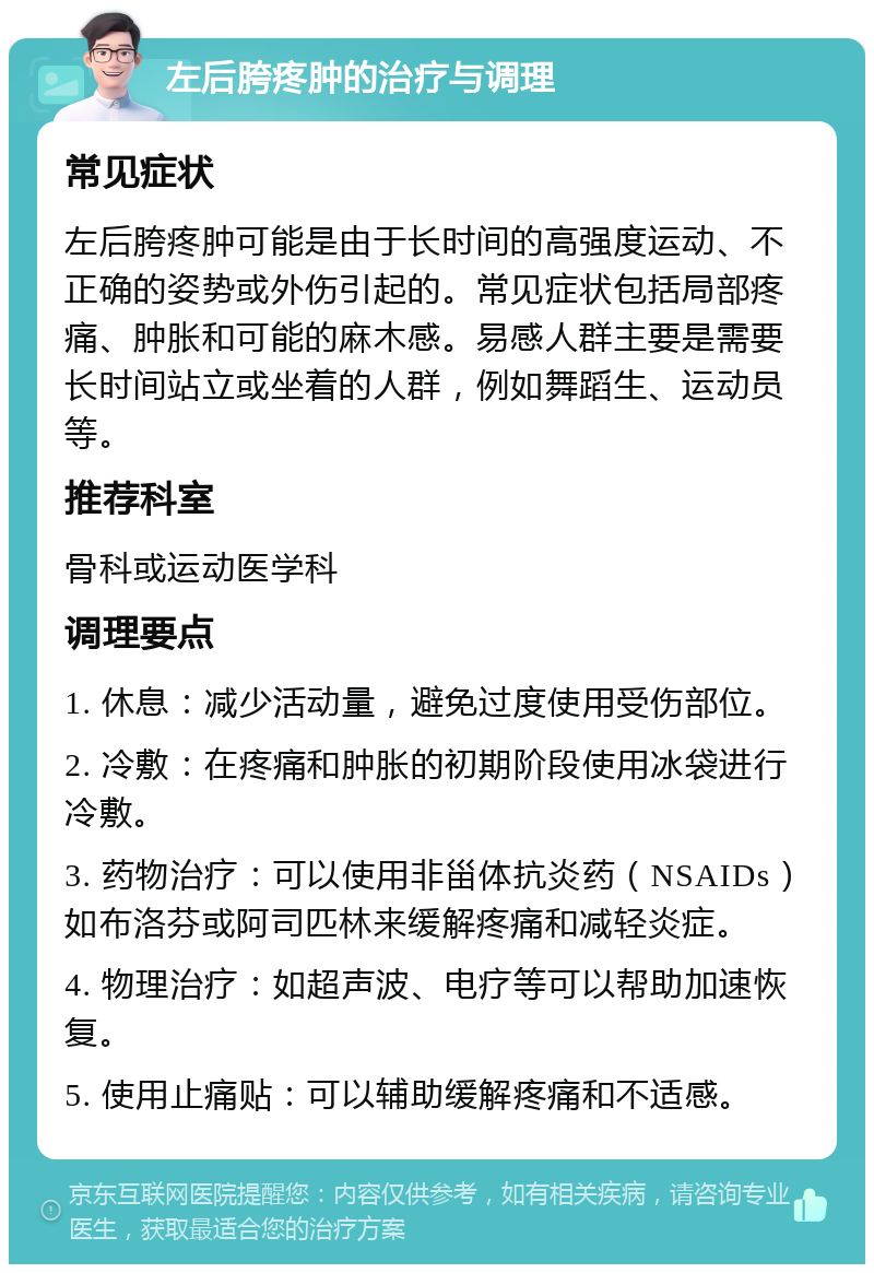 左后胯疼肿的治疗与调理 常见症状 左后胯疼肿可能是由于长时间的高强度运动、不正确的姿势或外伤引起的。常见症状包括局部疼痛、肿胀和可能的麻木感。易感人群主要是需要长时间站立或坐着的人群，例如舞蹈生、运动员等。 推荐科室 骨科或运动医学科 调理要点 1. 休息：减少活动量，避免过度使用受伤部位。 2. 冷敷：在疼痛和肿胀的初期阶段使用冰袋进行冷敷。 3. 药物治疗：可以使用非甾体抗炎药（NSAIDs）如布洛芬或阿司匹林来缓解疼痛和减轻炎症。 4. 物理治疗：如超声波、电疗等可以帮助加速恢复。 5. 使用止痛贴：可以辅助缓解疼痛和不适感。