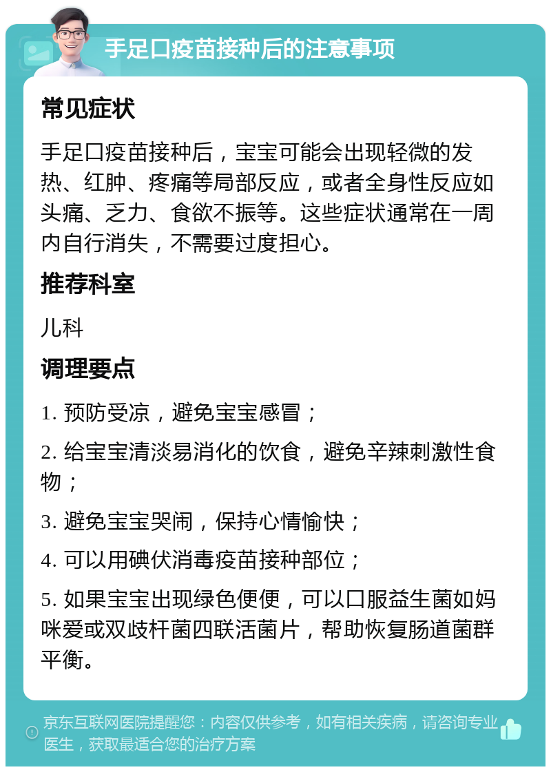 手足口疫苗接种后的注意事项 常见症状 手足口疫苗接种后，宝宝可能会出现轻微的发热、红肿、疼痛等局部反应，或者全身性反应如头痛、乏力、食欲不振等。这些症状通常在一周内自行消失，不需要过度担心。 推荐科室 儿科 调理要点 1. 预防受凉，避免宝宝感冒； 2. 给宝宝清淡易消化的饮食，避免辛辣刺激性食物； 3. 避免宝宝哭闹，保持心情愉快； 4. 可以用碘伏消毒疫苗接种部位； 5. 如果宝宝出现绿色便便，可以口服益生菌如妈咪爱或双歧杆菌四联活菌片，帮助恢复肠道菌群平衡。