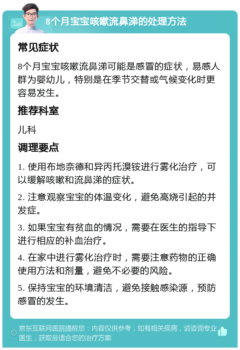 8个月宝宝咳嗽流鼻涕的处理方法 常见症状 8个月宝宝咳嗽流鼻涕可能是感冒的症状，易感人群为婴幼儿，特别是在季节交替或气候变化时更容易发生。 推荐科室 儿科 调理要点 1. 使用布地奈德和异丙托溴铵进行雾化治疗，可以缓解咳嗽和流鼻涕的症状。 2. 注意观察宝宝的体温变化，避免高烧引起的并发症。 3. 如果宝宝有贫血的情况，需要在医生的指导下进行相应的补血治疗。 4. 在家中进行雾化治疗时，需要注意药物的正确使用方法和剂量，避免不必要的风险。 5. 保持宝宝的环境清洁，避免接触感染源，预防感冒的发生。