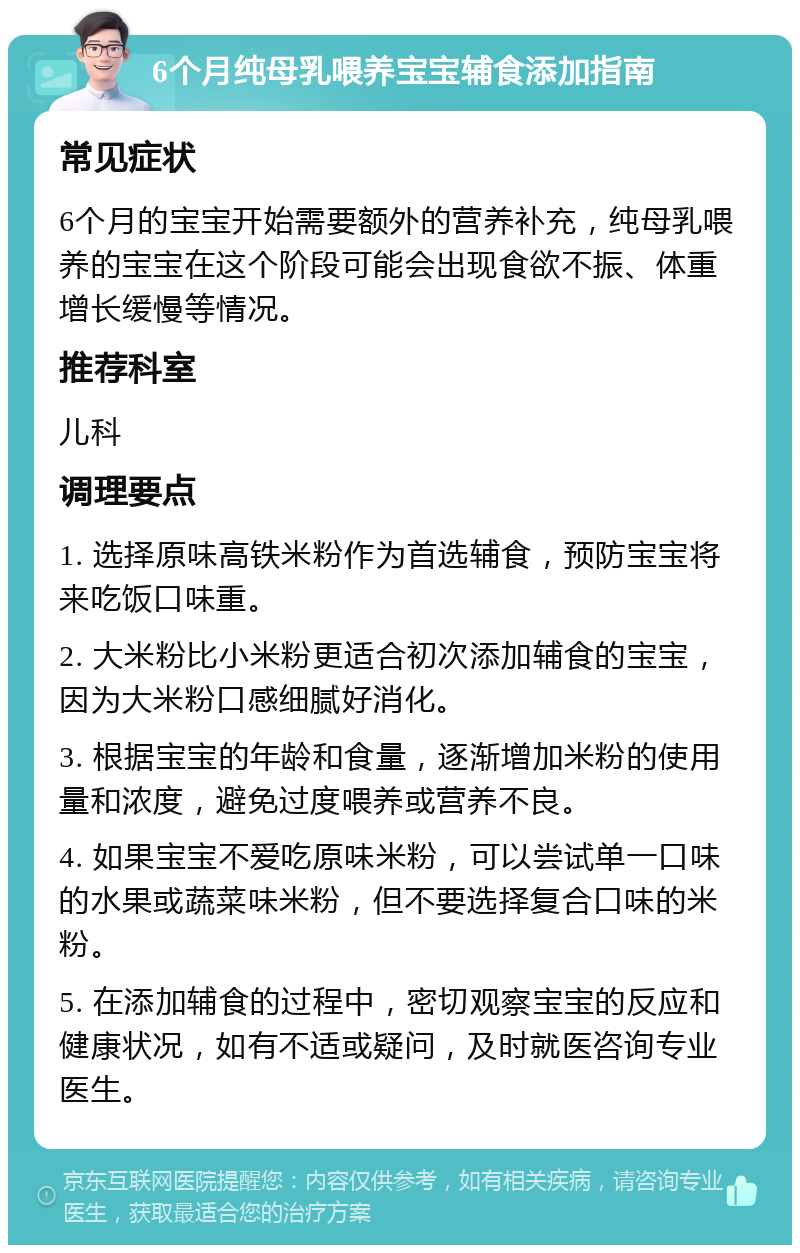 6个月纯母乳喂养宝宝辅食添加指南 常见症状 6个月的宝宝开始需要额外的营养补充，纯母乳喂养的宝宝在这个阶段可能会出现食欲不振、体重增长缓慢等情况。 推荐科室 儿科 调理要点 1. 选择原味高铁米粉作为首选辅食，预防宝宝将来吃饭口味重。 2. 大米粉比小米粉更适合初次添加辅食的宝宝，因为大米粉口感细腻好消化。 3. 根据宝宝的年龄和食量，逐渐增加米粉的使用量和浓度，避免过度喂养或营养不良。 4. 如果宝宝不爱吃原味米粉，可以尝试单一口味的水果或蔬菜味米粉，但不要选择复合口味的米粉。 5. 在添加辅食的过程中，密切观察宝宝的反应和健康状况，如有不适或疑问，及时就医咨询专业医生。