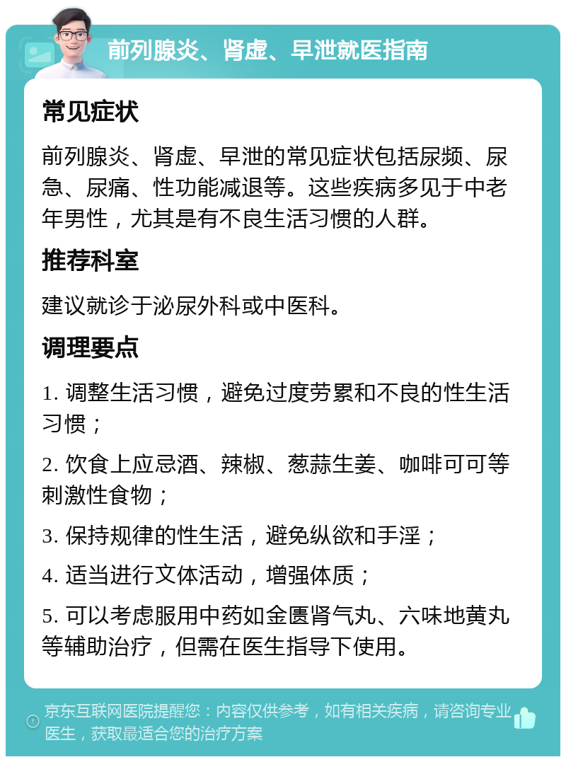 前列腺炎、肾虚、早泄就医指南 常见症状 前列腺炎、肾虚、早泄的常见症状包括尿频、尿急、尿痛、性功能减退等。这些疾病多见于中老年男性，尤其是有不良生活习惯的人群。 推荐科室 建议就诊于泌尿外科或中医科。 调理要点 1. 调整生活习惯，避免过度劳累和不良的性生活习惯； 2. 饮食上应忌酒、辣椒、葱蒜生姜、咖啡可可等刺激性食物； 3. 保持规律的性生活，避免纵欲和手淫； 4. 适当进行文体活动，增强体质； 5. 可以考虑服用中药如金匮肾气丸、六味地黄丸等辅助治疗，但需在医生指导下使用。