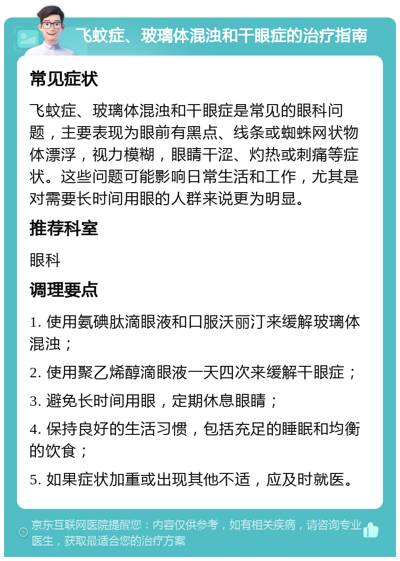 飞蚊症、玻璃体混浊和干眼症的治疗指南 常见症状 飞蚊症、玻璃体混浊和干眼症是常见的眼科问题，主要表现为眼前有黑点、线条或蜘蛛网状物体漂浮，视力模糊，眼睛干涩、灼热或刺痛等症状。这些问题可能影响日常生活和工作，尤其是对需要长时间用眼的人群来说更为明显。 推荐科室 眼科 调理要点 1. 使用氨碘肽滴眼液和口服沃丽汀来缓解玻璃体混浊； 2. 使用聚乙烯醇滴眼液一天四次来缓解干眼症； 3. 避免长时间用眼，定期休息眼睛； 4. 保持良好的生活习惯，包括充足的睡眠和均衡的饮食； 5. 如果症状加重或出现其他不适，应及时就医。