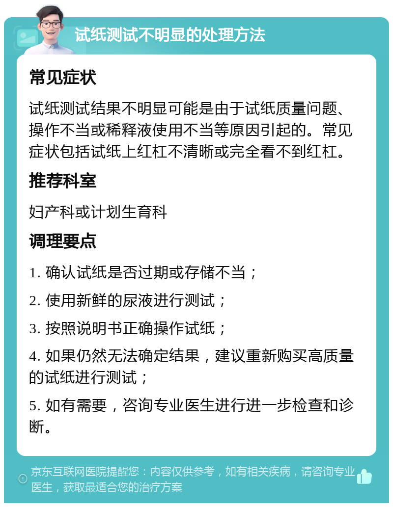 试纸测试不明显的处理方法 常见症状 试纸测试结果不明显可能是由于试纸质量问题、操作不当或稀释液使用不当等原因引起的。常见症状包括试纸上红杠不清晰或完全看不到红杠。 推荐科室 妇产科或计划生育科 调理要点 1. 确认试纸是否过期或存储不当； 2. 使用新鲜的尿液进行测试； 3. 按照说明书正确操作试纸； 4. 如果仍然无法确定结果，建议重新购买高质量的试纸进行测试； 5. 如有需要，咨询专业医生进行进一步检查和诊断。