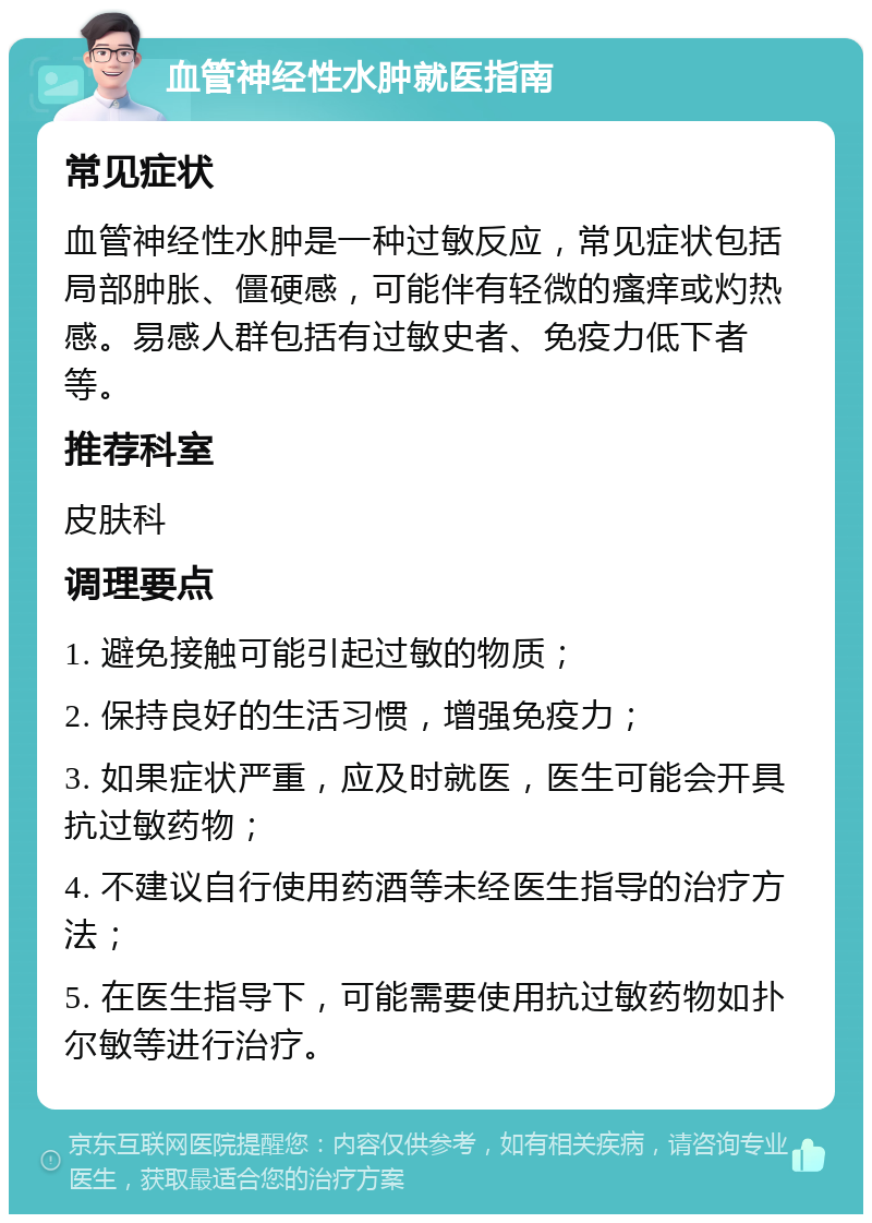 血管神经性水肿就医指南 常见症状 血管神经性水肿是一种过敏反应，常见症状包括局部肿胀、僵硬感，可能伴有轻微的瘙痒或灼热感。易感人群包括有过敏史者、免疫力低下者等。 推荐科室 皮肤科 调理要点 1. 避免接触可能引起过敏的物质； 2. 保持良好的生活习惯，增强免疫力； 3. 如果症状严重，应及时就医，医生可能会开具抗过敏药物； 4. 不建议自行使用药酒等未经医生指导的治疗方法； 5. 在医生指导下，可能需要使用抗过敏药物如扑尔敏等进行治疗。