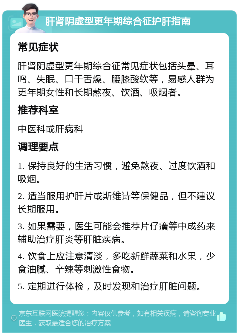 肝肾阴虚型更年期综合征护肝指南 常见症状 肝肾阴虚型更年期综合征常见症状包括头晕、耳鸣、失眠、口干舌燥、腰膝酸软等，易感人群为更年期女性和长期熬夜、饮酒、吸烟者。 推荐科室 中医科或肝病科 调理要点 1. 保持良好的生活习惯，避免熬夜、过度饮酒和吸烟。 2. 适当服用护肝片或斯维诗等保健品，但不建议长期服用。 3. 如果需要，医生可能会推荐片仔癀等中成药来辅助治疗肝炎等肝脏疾病。 4. 饮食上应注意清淡，多吃新鲜蔬菜和水果，少食油腻、辛辣等刺激性食物。 5. 定期进行体检，及时发现和治疗肝脏问题。