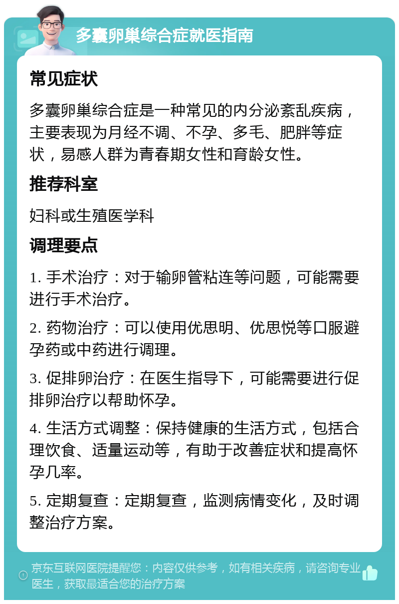 多囊卵巢综合症就医指南 常见症状 多囊卵巢综合症是一种常见的内分泌紊乱疾病，主要表现为月经不调、不孕、多毛、肥胖等症状，易感人群为青春期女性和育龄女性。 推荐科室 妇科或生殖医学科 调理要点 1. 手术治疗：对于输卵管粘连等问题，可能需要进行手术治疗。 2. 药物治疗：可以使用优思明、优思悦等口服避孕药或中药进行调理。 3. 促排卵治疗：在医生指导下，可能需要进行促排卵治疗以帮助怀孕。 4. 生活方式调整：保持健康的生活方式，包括合理饮食、适量运动等，有助于改善症状和提高怀孕几率。 5. 定期复查：定期复查，监测病情变化，及时调整治疗方案。