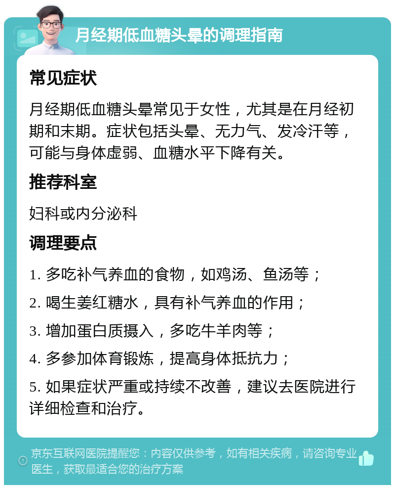 月经期低血糖头晕的调理指南 常见症状 月经期低血糖头晕常见于女性，尤其是在月经初期和末期。症状包括头晕、无力气、发冷汗等，可能与身体虚弱、血糖水平下降有关。 推荐科室 妇科或内分泌科 调理要点 1. 多吃补气养血的食物，如鸡汤、鱼汤等； 2. 喝生姜红糖水，具有补气养血的作用； 3. 增加蛋白质摄入，多吃牛羊肉等； 4. 多参加体育锻炼，提高身体抵抗力； 5. 如果症状严重或持续不改善，建议去医院进行详细检查和治疗。