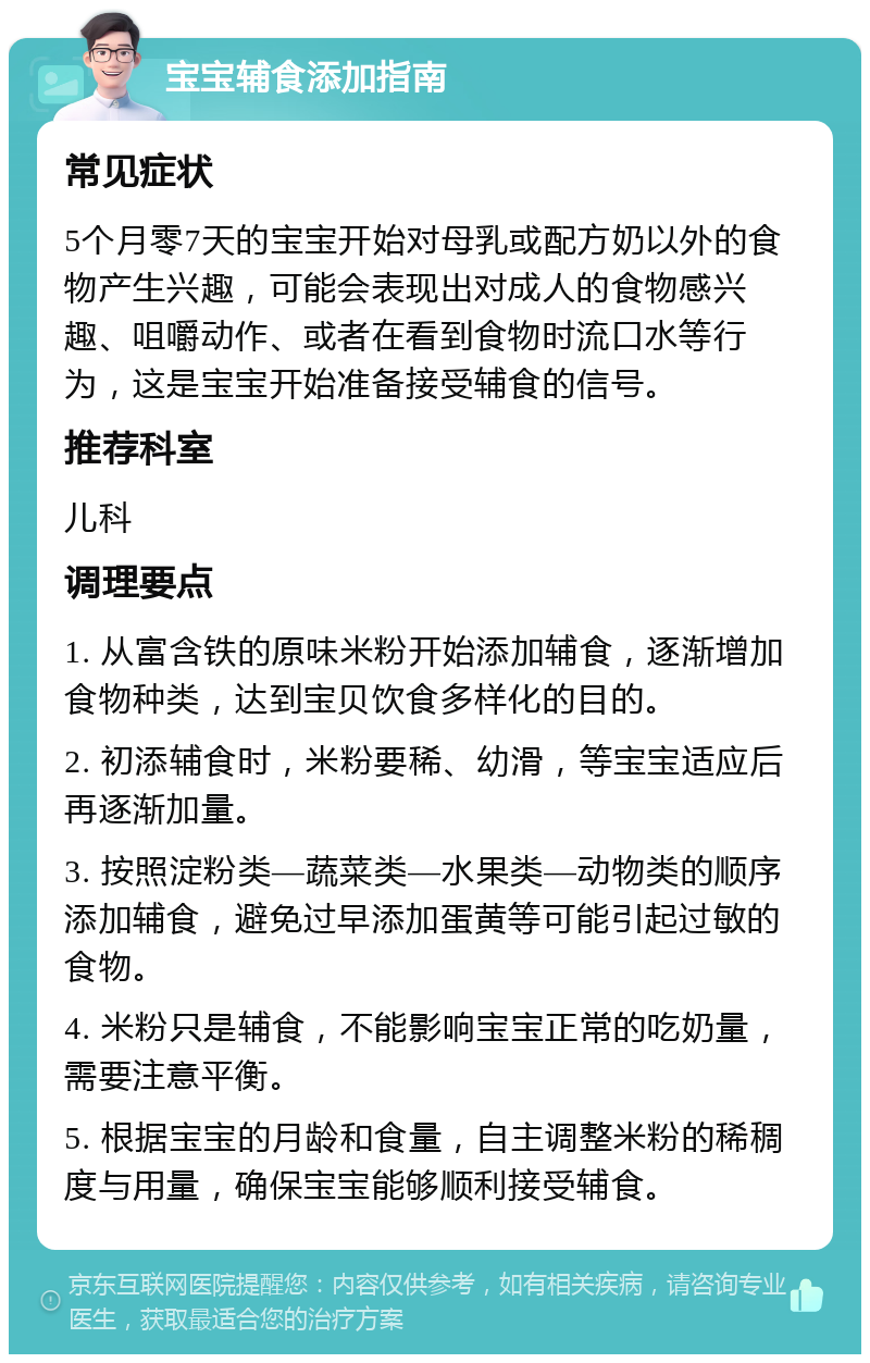 宝宝辅食添加指南 常见症状 5个月零7天的宝宝开始对母乳或配方奶以外的食物产生兴趣，可能会表现出对成人的食物感兴趣、咀嚼动作、或者在看到食物时流口水等行为，这是宝宝开始准备接受辅食的信号。 推荐科室 儿科 调理要点 1. 从富含铁的原味米粉开始添加辅食，逐渐增加食物种类，达到宝贝饮食多样化的目的。 2. 初添辅食时，米粉要稀、幼滑，等宝宝适应后再逐渐加量。 3. 按照淀粉类—蔬菜类—水果类—动物类的顺序添加辅食，避免过早添加蛋黄等可能引起过敏的食物。 4. 米粉只是辅食，不能影响宝宝正常的吃奶量，需要注意平衡。 5. 根据宝宝的月龄和食量，自主调整米粉的稀稠度与用量，确保宝宝能够顺利接受辅食。