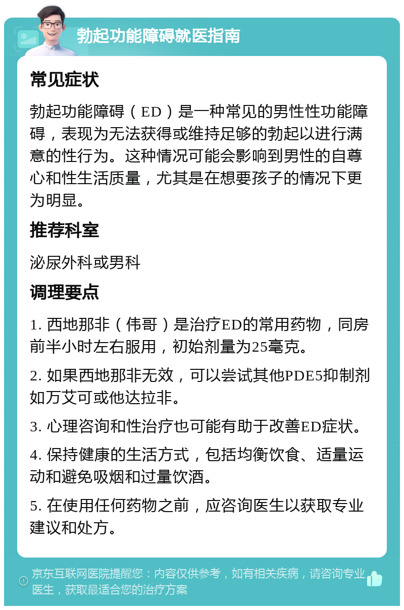 勃起功能障碍就医指南 常见症状 勃起功能障碍（ED）是一种常见的男性性功能障碍，表现为无法获得或维持足够的勃起以进行满意的性行为。这种情况可能会影响到男性的自尊心和性生活质量，尤其是在想要孩子的情况下更为明显。 推荐科室 泌尿外科或男科 调理要点 1. 西地那非（伟哥）是治疗ED的常用药物，同房前半小时左右服用，初始剂量为25毫克。 2. 如果西地那非无效，可以尝试其他PDE5抑制剂如万艾可或他达拉非。 3. 心理咨询和性治疗也可能有助于改善ED症状。 4. 保持健康的生活方式，包括均衡饮食、适量运动和避免吸烟和过量饮酒。 5. 在使用任何药物之前，应咨询医生以获取专业建议和处方。