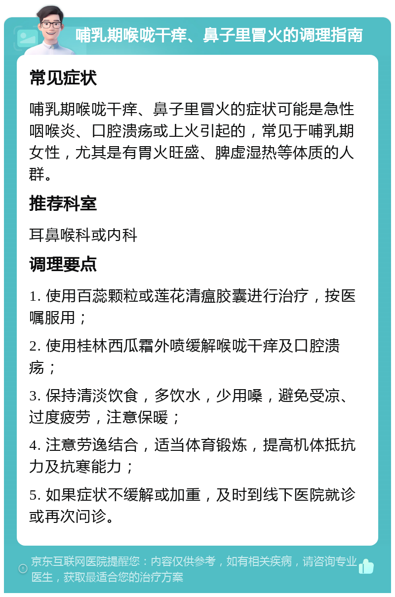 哺乳期喉咙干痒、鼻子里冒火的调理指南 常见症状 哺乳期喉咙干痒、鼻子里冒火的症状可能是急性咽喉炎、口腔溃疡或上火引起的，常见于哺乳期女性，尤其是有胃火旺盛、脾虚湿热等体质的人群。 推荐科室 耳鼻喉科或内科 调理要点 1. 使用百蕊颗粒或莲花清瘟胶囊进行治疗，按医嘱服用； 2. 使用桂林西瓜霜外喷缓解喉咙干痒及口腔溃疡； 3. 保持清淡饮食，多饮水，少用嗓，避免受凉、过度疲劳，注意保暖； 4. 注意劳逸结合，适当体育锻炼，提高机体抵抗力及抗寒能力； 5. 如果症状不缓解或加重，及时到线下医院就诊或再次问诊。