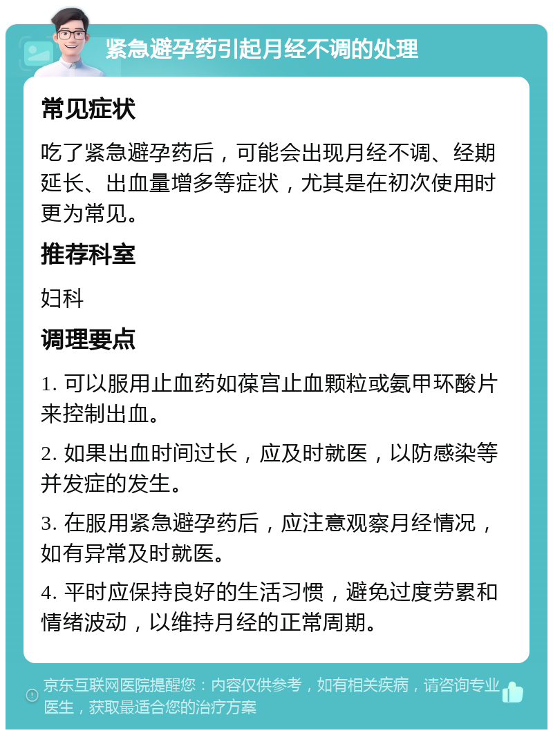 紧急避孕药引起月经不调的处理 常见症状 吃了紧急避孕药后，可能会出现月经不调、经期延长、出血量增多等症状，尤其是在初次使用时更为常见。 推荐科室 妇科 调理要点 1. 可以服用止血药如葆宫止血颗粒或氨甲环酸片来控制出血。 2. 如果出血时间过长，应及时就医，以防感染等并发症的发生。 3. 在服用紧急避孕药后，应注意观察月经情况，如有异常及时就医。 4. 平时应保持良好的生活习惯，避免过度劳累和情绪波动，以维持月经的正常周期。