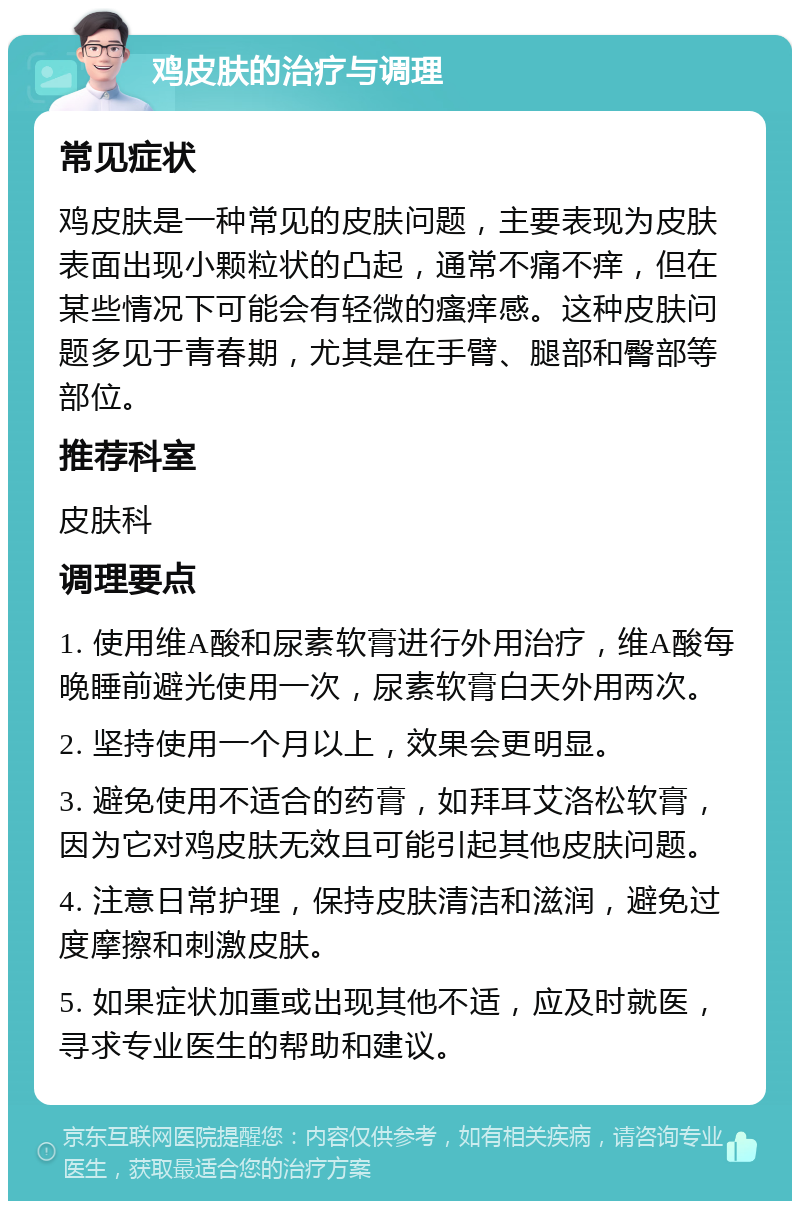 鸡皮肤的治疗与调理 常见症状 鸡皮肤是一种常见的皮肤问题，主要表现为皮肤表面出现小颗粒状的凸起，通常不痛不痒，但在某些情况下可能会有轻微的瘙痒感。这种皮肤问题多见于青春期，尤其是在手臂、腿部和臀部等部位。 推荐科室 皮肤科 调理要点 1. 使用维A酸和尿素软膏进行外用治疗，维A酸每晚睡前避光使用一次，尿素软膏白天外用两次。 2. 坚持使用一个月以上，效果会更明显。 3. 避免使用不适合的药膏，如拜耳艾洛松软膏，因为它对鸡皮肤无效且可能引起其他皮肤问题。 4. 注意日常护理，保持皮肤清洁和滋润，避免过度摩擦和刺激皮肤。 5. 如果症状加重或出现其他不适，应及时就医，寻求专业医生的帮助和建议。