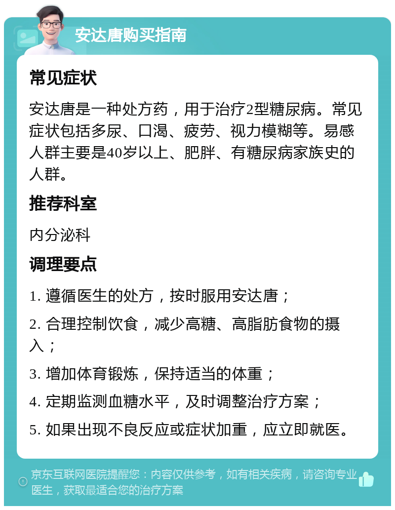 安达唐购买指南 常见症状 安达唐是一种处方药，用于治疗2型糖尿病。常见症状包括多尿、口渴、疲劳、视力模糊等。易感人群主要是40岁以上、肥胖、有糖尿病家族史的人群。 推荐科室 内分泌科 调理要点 1. 遵循医生的处方，按时服用安达唐； 2. 合理控制饮食，减少高糖、高脂肪食物的摄入； 3. 增加体育锻炼，保持适当的体重； 4. 定期监测血糖水平，及时调整治疗方案； 5. 如果出现不良反应或症状加重，应立即就医。