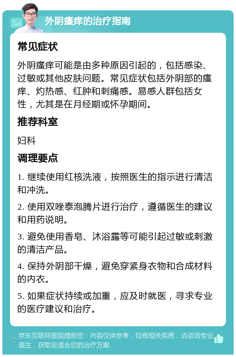 外阴瘙痒的治疗指南 常见症状 外阴瘙痒可能是由多种原因引起的，包括感染、过敏或其他皮肤问题。常见症状包括外阴部的瘙痒、灼热感、红肿和刺痛感。易感人群包括女性，尤其是在月经期或怀孕期间。 推荐科室 妇科 调理要点 1. 继续使用红核洗液，按照医生的指示进行清洁和冲洗。 2. 使用双唑泰泡腾片进行治疗，遵循医生的建议和用药说明。 3. 避免使用香皂、沐浴露等可能引起过敏或刺激的清洁产品。 4. 保持外阴部干燥，避免穿紧身衣物和合成材料的内衣。 5. 如果症状持续或加重，应及时就医，寻求专业的医疗建议和治疗。