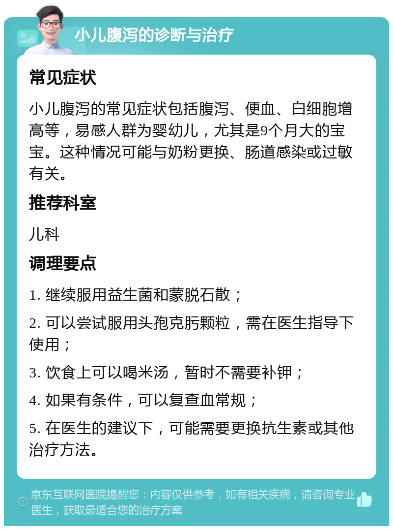 小儿腹泻的诊断与治疗 常见症状 小儿腹泻的常见症状包括腹泻、便血、白细胞增高等，易感人群为婴幼儿，尤其是9个月大的宝宝。这种情况可能与奶粉更换、肠道感染或过敏有关。 推荐科室 儿科 调理要点 1. 继续服用益生菌和蒙脱石散； 2. 可以尝试服用头孢克肟颗粒，需在医生指导下使用； 3. 饮食上可以喝米汤，暂时不需要补钾； 4. 如果有条件，可以复查血常规； 5. 在医生的建议下，可能需要更换抗生素或其他治疗方法。