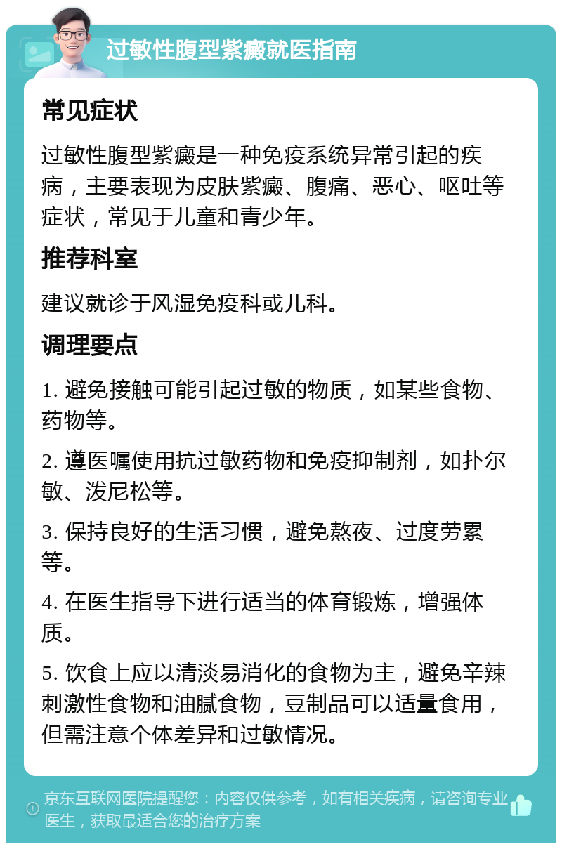 过敏性腹型紫癜就医指南 常见症状 过敏性腹型紫癜是一种免疫系统异常引起的疾病，主要表现为皮肤紫癜、腹痛、恶心、呕吐等症状，常见于儿童和青少年。 推荐科室 建议就诊于风湿免疫科或儿科。 调理要点 1. 避免接触可能引起过敏的物质，如某些食物、药物等。 2. 遵医嘱使用抗过敏药物和免疫抑制剂，如扑尔敏、泼尼松等。 3. 保持良好的生活习惯，避免熬夜、过度劳累等。 4. 在医生指导下进行适当的体育锻炼，增强体质。 5. 饮食上应以清淡易消化的食物为主，避免辛辣刺激性食物和油腻食物，豆制品可以适量食用，但需注意个体差异和过敏情况。