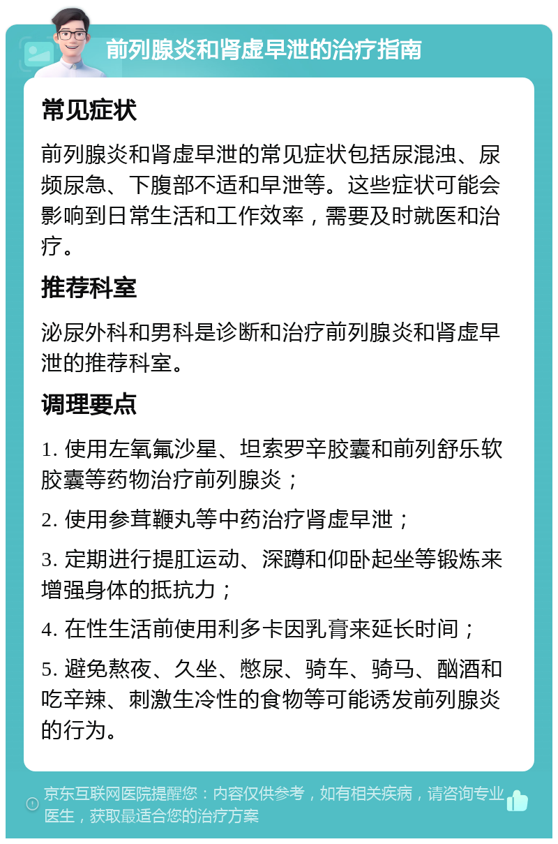 前列腺炎和肾虚早泄的治疗指南 常见症状 前列腺炎和肾虚早泄的常见症状包括尿混浊、尿频尿急、下腹部不适和早泄等。这些症状可能会影响到日常生活和工作效率，需要及时就医和治疗。 推荐科室 泌尿外科和男科是诊断和治疗前列腺炎和肾虚早泄的推荐科室。 调理要点 1. 使用左氧氟沙星、坦索罗辛胶囊和前列舒乐软胶囊等药物治疗前列腺炎； 2. 使用参茸鞭丸等中药治疗肾虚早泄； 3. 定期进行提肛运动、深蹲和仰卧起坐等锻炼来增强身体的抵抗力； 4. 在性生活前使用利多卡因乳膏来延长时间； 5. 避免熬夜、久坐、憋尿、骑车、骑马、酗酒和吃辛辣、刺激生冷性的食物等可能诱发前列腺炎的行为。