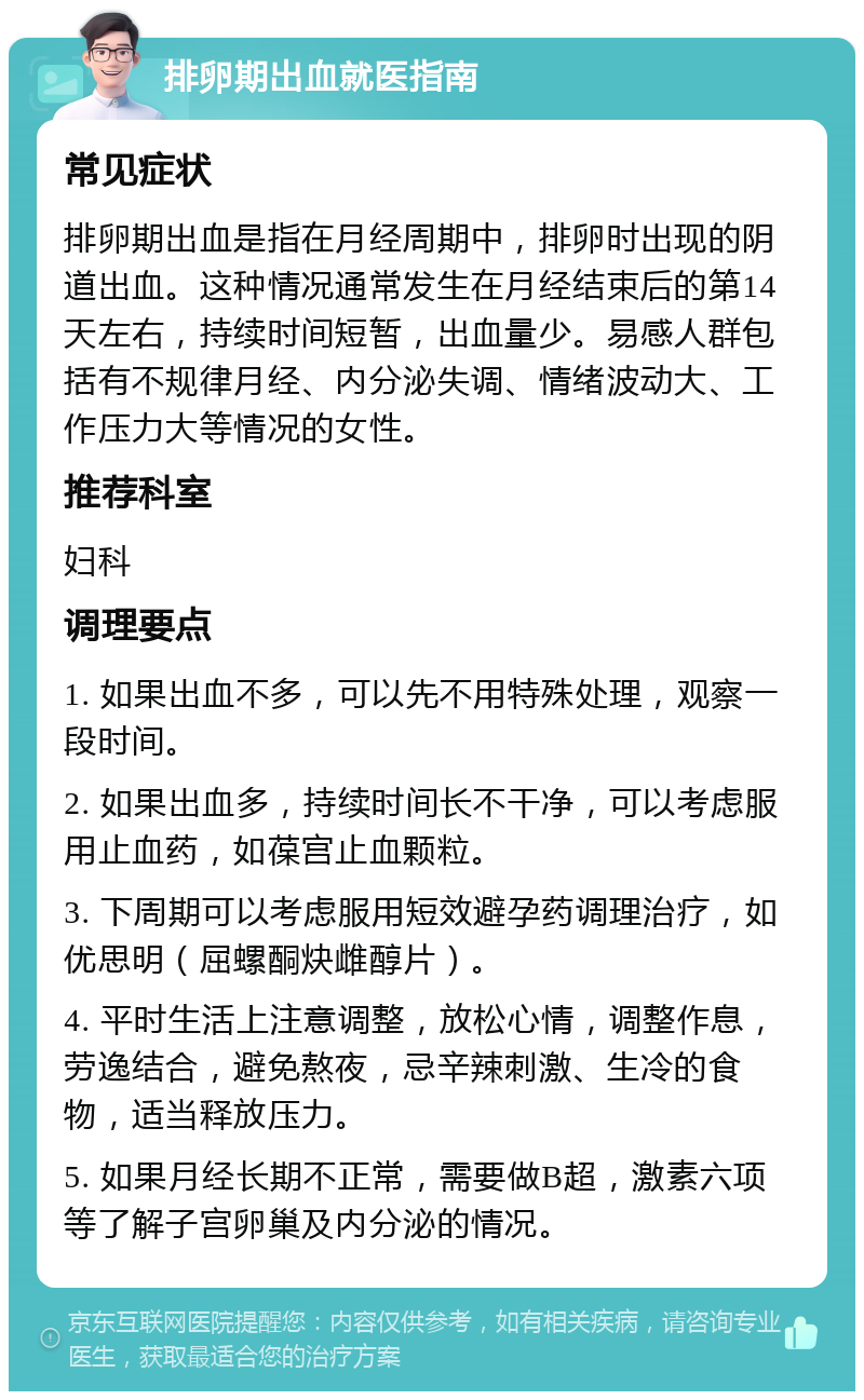 排卵期出血就医指南 常见症状 排卵期出血是指在月经周期中，排卵时出现的阴道出血。这种情况通常发生在月经结束后的第14天左右，持续时间短暂，出血量少。易感人群包括有不规律月经、内分泌失调、情绪波动大、工作压力大等情况的女性。 推荐科室 妇科 调理要点 1. 如果出血不多，可以先不用特殊处理，观察一段时间。 2. 如果出血多，持续时间长不干净，可以考虑服用止血药，如葆宫止血颗粒。 3. 下周期可以考虑服用短效避孕药调理治疗，如优思明（屈螺酮炔雌醇片）。 4. 平时生活上注意调整，放松心情，调整作息，劳逸结合，避免熬夜，忌辛辣刺激、生冷的食物，适当释放压力。 5. 如果月经长期不正常，需要做B超，激素六项等了解子宫卵巢及内分泌的情况。