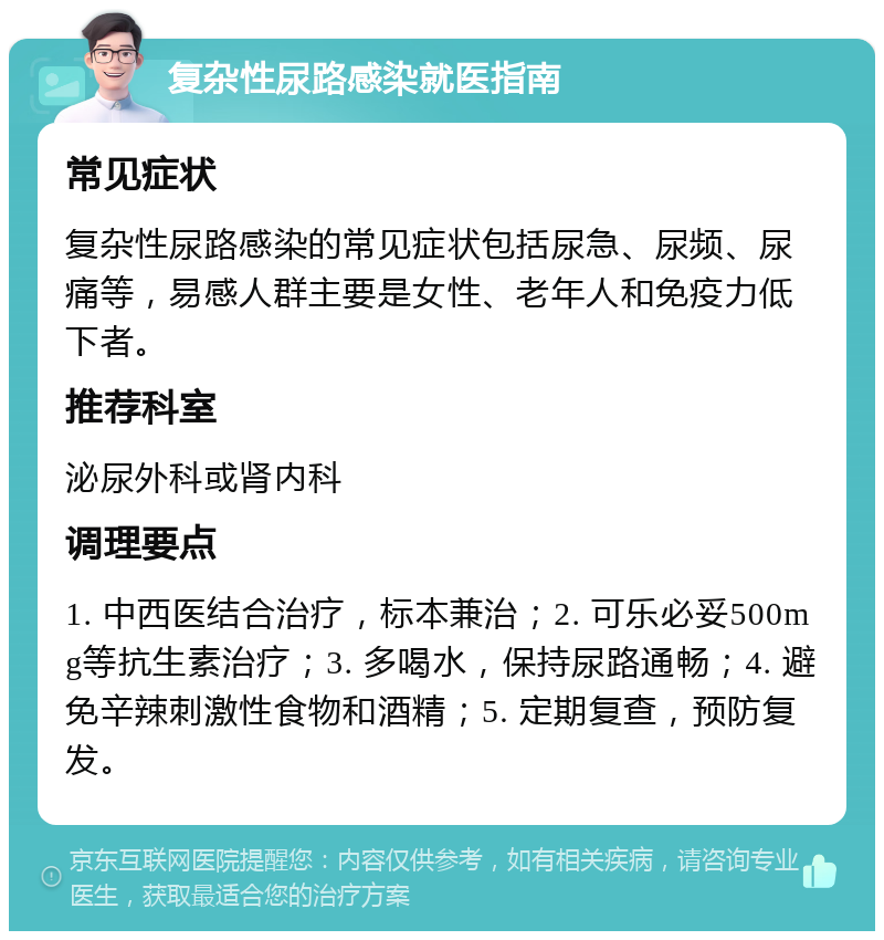 复杂性尿路感染就医指南 常见症状 复杂性尿路感染的常见症状包括尿急、尿频、尿痛等，易感人群主要是女性、老年人和免疫力低下者。 推荐科室 泌尿外科或肾内科 调理要点 1. 中西医结合治疗，标本兼治；2. 可乐必妥500mg等抗生素治疗；3. 多喝水，保持尿路通畅；4. 避免辛辣刺激性食物和酒精；5. 定期复查，预防复发。