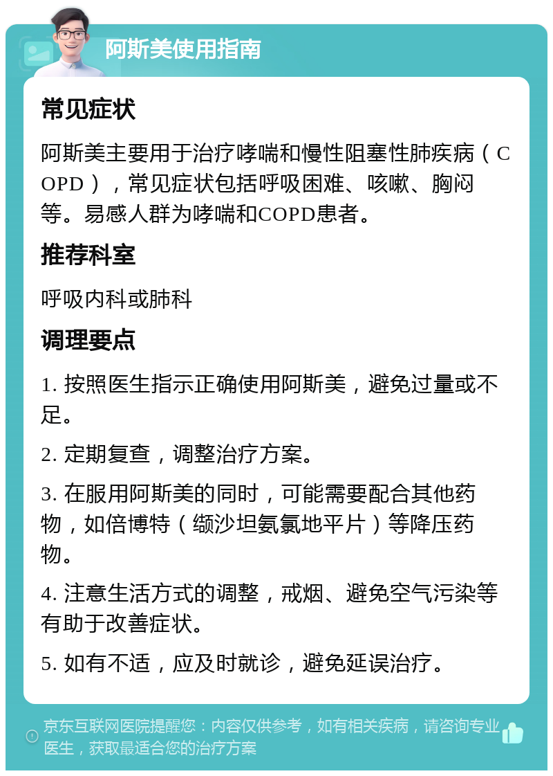 阿斯美使用指南 常见症状 阿斯美主要用于治疗哮喘和慢性阻塞性肺疾病（COPD），常见症状包括呼吸困难、咳嗽、胸闷等。易感人群为哮喘和COPD患者。 推荐科室 呼吸内科或肺科 调理要点 1. 按照医生指示正确使用阿斯美，避免过量或不足。 2. 定期复查，调整治疗方案。 3. 在服用阿斯美的同时，可能需要配合其他药物，如倍博特（缬沙坦氨氯地平片）等降压药物。 4. 注意生活方式的调整，戒烟、避免空气污染等有助于改善症状。 5. 如有不适，应及时就诊，避免延误治疗。