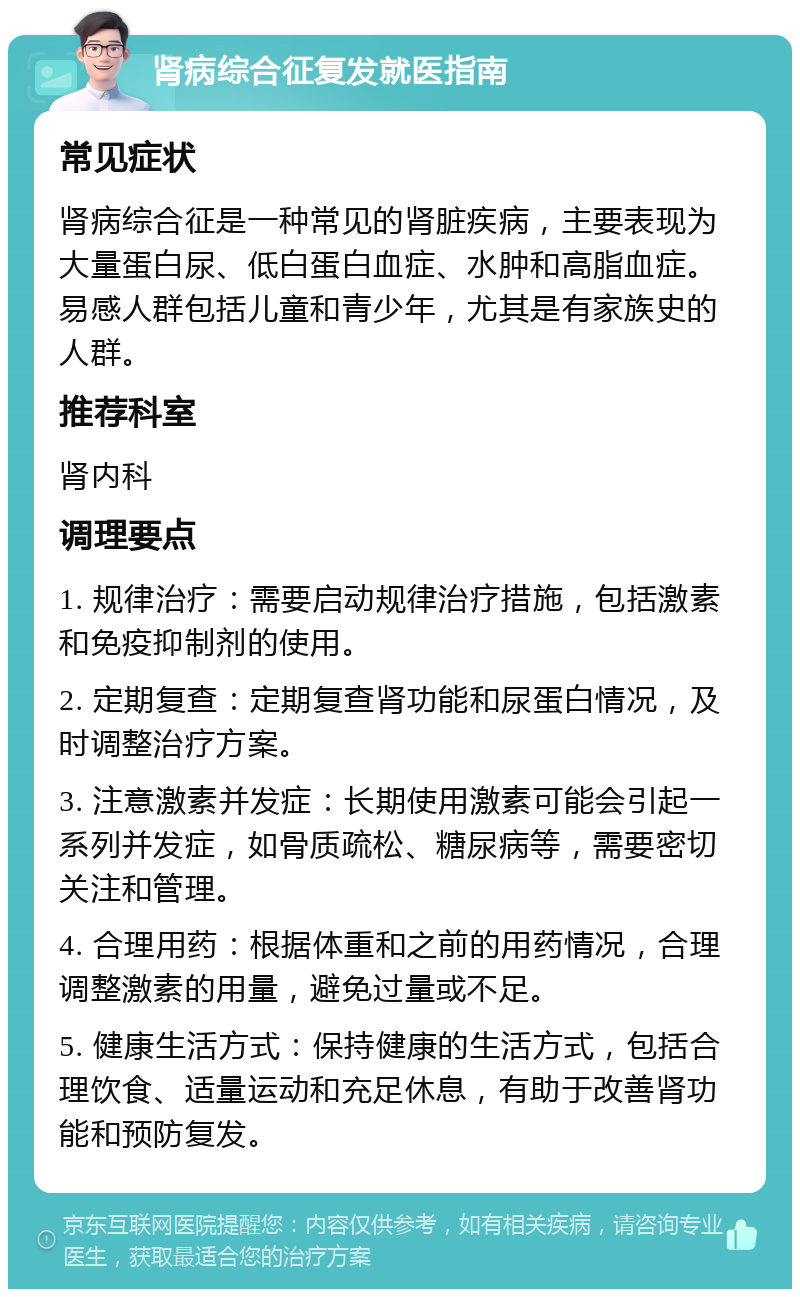 肾病综合征复发就医指南 常见症状 肾病综合征是一种常见的肾脏疾病，主要表现为大量蛋白尿、低白蛋白血症、水肿和高脂血症。易感人群包括儿童和青少年，尤其是有家族史的人群。 推荐科室 肾内科 调理要点 1. 规律治疗：需要启动规律治疗措施，包括激素和免疫抑制剂的使用。 2. 定期复查：定期复查肾功能和尿蛋白情况，及时调整治疗方案。 3. 注意激素并发症：长期使用激素可能会引起一系列并发症，如骨质疏松、糖尿病等，需要密切关注和管理。 4. 合理用药：根据体重和之前的用药情况，合理调整激素的用量，避免过量或不足。 5. 健康生活方式：保持健康的生活方式，包括合理饮食、适量运动和充足休息，有助于改善肾功能和预防复发。