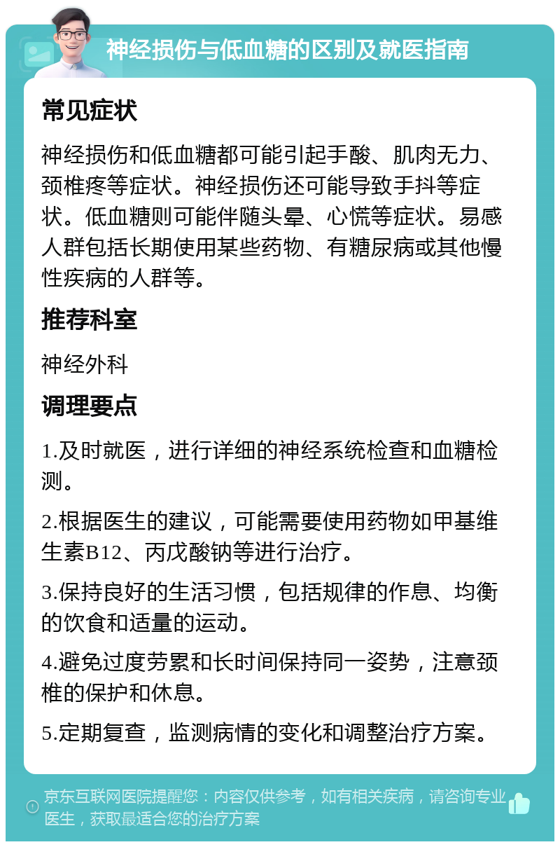 神经损伤与低血糖的区别及就医指南 常见症状 神经损伤和低血糖都可能引起手酸、肌肉无力、颈椎疼等症状。神经损伤还可能导致手抖等症状。低血糖则可能伴随头晕、心慌等症状。易感人群包括长期使用某些药物、有糖尿病或其他慢性疾病的人群等。 推荐科室 神经外科 调理要点 1.及时就医，进行详细的神经系统检查和血糖检测。 2.根据医生的建议，可能需要使用药物如甲基维生素B12、丙戊酸钠等进行治疗。 3.保持良好的生活习惯，包括规律的作息、均衡的饮食和适量的运动。 4.避免过度劳累和长时间保持同一姿势，注意颈椎的保护和休息。 5.定期复查，监测病情的变化和调整治疗方案。